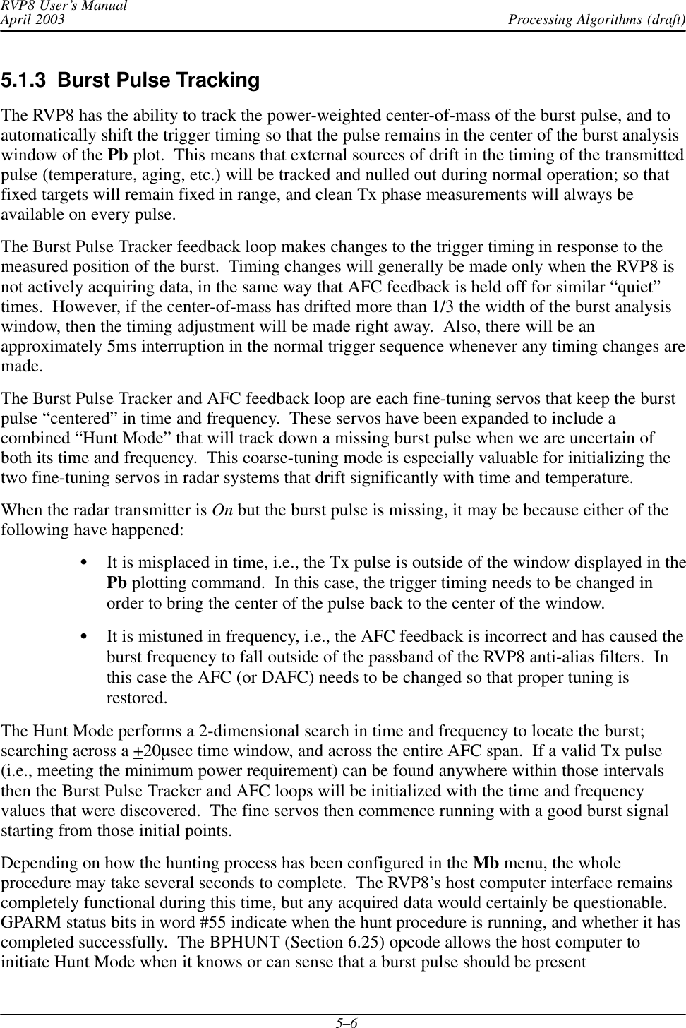Processing Algorithms (draft)RVP8 User’s ManualApril 20035–65.1.3  Burst Pulse TrackingThe RVP8 has the ability to track the power-weighted center-of-mass of the burst pulse, and toautomatically shift the trigger timing so that the pulse remains in the center of the burst analysiswindow of the Pb plot.  This means that external sources of drift in the timing of the transmittedpulse (temperature, aging, etc.) will be tracked and nulled out during normal operation; so thatfixed targets will remain fixed in range, and clean Tx phase measurements will always beavailable on every pulse.The Burst Pulse Tracker feedback loop makes changes to the trigger timing in response to themeasured position of the burst.  Timing changes will generally be made only when the RVP8 isnot actively acquiring data, in the same way that AFC feedback is held off for similar “quiet”times.  However, if the center-of-mass has drifted more than 1/3 the width of the burst analysiswindow, then the timing adjustment will be made right away.  Also, there will be anapproximately 5ms interruption in the normal trigger sequence whenever any timing changes aremade.The Burst Pulse Tracker and AFC feedback loop are each fine-tuning servos that keep the burstpulse “centered” in time and frequency.  These servos have been expanded to include acombined “Hunt Mode” that will track down a missing burst pulse when we are uncertain ofboth its time and frequency.  This coarse-tuning mode is especially valuable for initializing thetwo fine-tuning servos in radar systems that drift significantly with time and temperature.When the radar transmitter is On but the burst pulse is missing, it may be because either of thefollowing have happened:SIt is misplaced in time, i.e., the Tx pulse is outside of the window displayed in thePb plotting command.  In this case, the trigger timing needs to be changed inorder to bring the center of the pulse back to the center of the window.SIt is mistuned in frequency, i.e., the AFC feedback is incorrect and has caused theburst frequency to fall outside of the passband of the RVP8 anti-alias filters.  Inthis case the AFC (or DAFC) needs to be changed so that proper tuning isrestored.The Hunt Mode performs a 2-dimensional search in time and frequency to locate the burst;searching across a +20msec time window, and across the entire AFC span.  If a valid Tx pulse(i.e., meeting the minimum power requirement) can be found anywhere within those intervalsthen the Burst Pulse Tracker and AFC loops will be initialized with the time and frequencyvalues that were discovered.  The fine servos then commence running with a good burst signalstarting from those initial points.Depending on how the hunting process has been configured in the Mb menu, the wholeprocedure may take several seconds to complete.  The RVP8’s host computer interface remainscompletely functional during this time, but any acquired data would certainly be questionable.GPARM status bits in word #55 indicate when the hunt procedure is running, and whether it hascompleted successfully.  The BPHUNT (Section 6.25) opcode allows the host computer toinitiate Hunt Mode when it knows or can sense that a burst pulse should be present