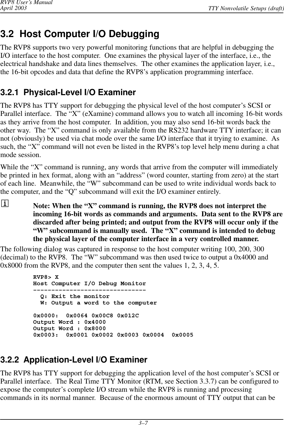 RVP8 User’s ManualApril 2003 TTY Nonvolatile Setups (draft)3–73.2  Host Computer I/O DebuggingThe RVP8 supports two very powerful monitoring functions that are helpful in debugging theI/O interface to the host computer.  One examines the physical layer of the interface, i.e., theelectrical handshake and data lines themselves.  The other examines the application layer, i.e.,the 16-bit opcodes and data that define the RVP8’s application programming interface.3.2.1  Physical-Level I/O ExaminerThe RVP8 has TTY support for debugging the physical level of the host computer’s SCSI orParallel interface.  The “X” (eXamine) command allows you to watch all incoming 16-bit wordsas they arrive from the host computer.  In addition, you may also send 16-bit words back theother way.  The “X” command is only available from the RS232 hardware TTY interface; it cannot (obviously) be used via chat mode over the same I/O interface that it trying to examine.  Assuch, the “X” command will not even be listed in the RVP8’s top level help menu during a chatmode session.While the “X” command is running, any words that arrive from the computer will immediatelybe printed in hex format, along with an “address” (word counter, starting from zero) at the startof each line.  Meanwhile, the “W” subcommand can be used to write individual words back tothe computer, and the “Q” subcommand will exit the I/O examiner entirely.Note: When the “X” command is running, the RVP8 does not interpret theincoming 16-bit words as commands and arguments.  Data sent to the RVP8 arediscarded after being printed; and output from the RVP8 will occur only if the“W” subcommand is manually used.  The “X” command is intended to debugthe physical layer of the computer interface in a very controlled manner.The following dialog was captured in response to the host computer writing 100, 200, 300(decimal) to the RVP8.  The “W” subcommand was then used twice to output a 0x4000 and0x8000 from the RVP8, and the computer then sent the values 1, 2, 3, 4, 5.RVP8&gt; XHost Computer I/O Debug Monitor–––––––––––––––––––––––––––––––  Q: Exit the monitor  W: Output a word to the computer0x0000:  0x0064 0x00C8 0x012COutput Word : 0x4000Output Word : 0x80000x0003:  0x0001 0x0002 0x0003 0x0004  0x00053.2.2  Application-Level I/O ExaminerThe RVP8 has TTY support for debugging the application level of the host computer’s SCSI orParallel interface.  The Real Time TTY Monitor (RTM, see Section 3.3.7) can be configured toexpose the computer’s complete I/O stream while the RVP8 is running and processingcommands in its normal manner.  Because of the enormous amount of TTY output that can be