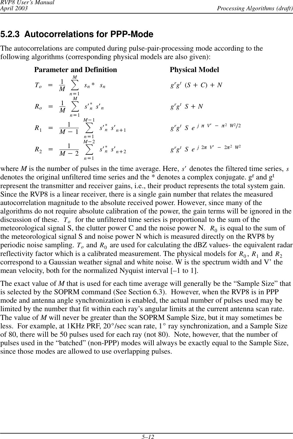 Processing Algorithms (draft)RVP8 User’s ManualApril 20035–125.2.3  Autocorrelations for PPP-ModeThe autocorrelations are computed during pulse-pair-processing mode according to thefollowing algorithms (corresponding physical models are also given):Parameter and Definition Physical ModelTo+1MȍMn+1sn*sngrgt(S)C))NRo+1MȍMn+1sȀ*nsȀngrgtS)NR1+1M*1ȍM*1n+1sȀ*nsȀn)1grgtSejpVȀ*p2W2ń2R2+1M*2ȍM*2n+1sȀ*nsȀn)2grgtSej2pVȀ*2p2W2where M is the number of pulses in the time average. Here, sȀ denotes the filtered time series, sdenotes the original unfiltered time series and the * denotes a complex conjugate. gr and gtrepresent the transmitter and receiver gains, i.e., their product represents the total system gain.Since the RVP8 is a linear receiver, there is a single gain number that relates the measuredautocorrelation magnitude to the absolute received power. However, since many of thealgorithms do not require absolute calibration of the power, the gain terms will be ignored in thediscussion of these. To  for the unfiltered time series is proportional to the sum of themeteorological signal S, the clutter power C and the noise power N. R0 is equal to the sum ofthe meteorological signal S and noise power N which is measured directly on the RVP8 byperiodic noise sampling. To and R0 are used for calculating the dBZ values- the equivalent radarreflectivity factor which is a calibrated measurement. The physical models for R0,R1 and R2correspond to a Gaussian weather signal and white noise. W is the spectrum width and V’ themean velocity, both for the normalized Nyquist interval [–1 to 1].The exact value of M that is used for each time average will generally be the “Sample Size” thatis selected by the SOPRM command (See Section 6.3).  However, when the RVP8 is in PPPmode and antenna angle synchronization is enabled, the actual number of pulses used may belimited by the number that fit within each ray’s angular limits at the current antenna scan rate.The value of M will never be greater than the SOPRM Sample Size, but it may sometimes beless.  For example, at 1KHz PRF, 20_/sec scan rate, 1_ ray synchronization, and a Sample Sizeof 80, there will be 50 pulses used for each ray (not 80).  Note, however, that the number ofpulses used in the “batched” (non-PPP) modes will always be exactly equal to the Sample Size,since those modes are allowed to use overlapping pulses.
