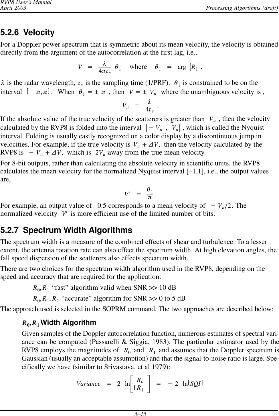 Processing Algorithms (draft)RVP8 User’s ManualApril 20035–155.2.6  VelocityFor a Doppler power spectrum that is symmetric about its mean velocity, the velocity is obtaineddirectly from the argument of the autocorrelation at the first lag, i.e.,V+l4ptsq1    where    q1+arg ǊR1ǋ.l is the radar wavelength, ts is the sampling time (1/PRF).  q1 is constrained to be on theinterval [*p,p].   When  q1+&quot; p , then  V+&quot; Vu  where the unambiguous velocity is ,Vu+l4ts .If the absolute value of the true velocity of the scatterers is greater than Vu , then the velocitycalculated by the RVP8 is folded into the interval  ƪ*Vu,Vuƫ , which is called the Nyquistinterval. Folding is usually easily recognized on a color display by a discontinuous jump invelocities. For example, if the true velocity is Vu)DV,  then the velocity calculated by theRVP8 is  *Vu)DV,  which is  2Vu away from the true mean velocity.For 8-bit outputs, rather than calculating the absolute velocity in scientific units, the RVP8calculates the mean velocity for the normalized Nyquist interval [–1,1], i.e., the output valuesare,VȀ+q1p.For example, an output value of –0.5 corresponds to a mean velocity of *Vuń2. Thenormalized velocity VȀ is more efficient use of the limited number of bits.5.2.7  Spectrum Width AlgorithmsThe spectrum width is a measure of the combined effects of shear and turbulence. To a lesserextent, the antenna rotation rate can also effect the spectrum width. At high elevation angles, thefall speed dispersion of the scatterers also effects spectrum width.There are two choices for the spectrum width algorithm used in the RVP8, depending on thespeed and accuracy that are required for the application:R0,R1 “fast” algorithm valid when SNR &gt;&gt; 10 dBR0,R1,R2 “accurate” algorithm for SNR &gt;&gt; 0 to 5 dBThe approach used is selected in the SOPRM command. The two approaches are described below:R0,R1Width AlgorithmGiven samples of the Doppler autocorrelation function, numerous estimates of spectral vari-ance can be computed (Passarelli &amp; Siggia, 1983). The particular estimator used by theRVP8 employs the magnitudes of  R0 and  R1 and assumes that the Doppler spectrum isGaussian (usually an acceptable assumption) and that the signal-to-noise ratio is large. Spe-cifically we have (similar to Srivastava, et al 1979):Variance +2lnƪRo|R1|ƫ+*2ln[SQI]