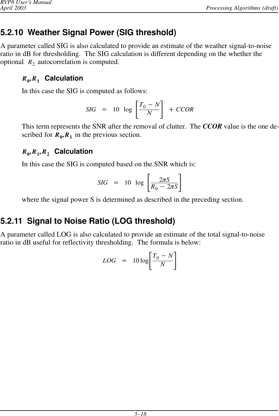 Processing Algorithms (draft)RVP8 User’s ManualApril 20035–185.2.10  Weather Signal Power (SIG threshold) A parameter called SIG is also calculated to provide an estimate of the weather signal-to-noiseratio in dB for thresholding.  The SIG calculation is different depending on the whether theoptional R2 autocorrelation is computed.R0,R1  CalculationIn this case the SIG is computed as follows:SIG +10 log ƪT0*NNƫ)CCORThis term represents the SNR after the removal of clutter.  The CCOR value is the one de-scribed for R0,R1 in the previous section.R0,R1,R2  CalculationIn this case the SIG is computed based on the SNR which is:SIG +10 log ƪ2pSR0*2pSƫwhere the signal power S is determined as described in the preceding section.5.2.11  Signal to Noise Ratio (LOG threshold)A parameter called LOG is also calculated to provide an estimate of the total signal-to-noiseratio in dB useful for reflectivity thresholding.  The formula is below:LOG +10 logƪT0*NNƫ