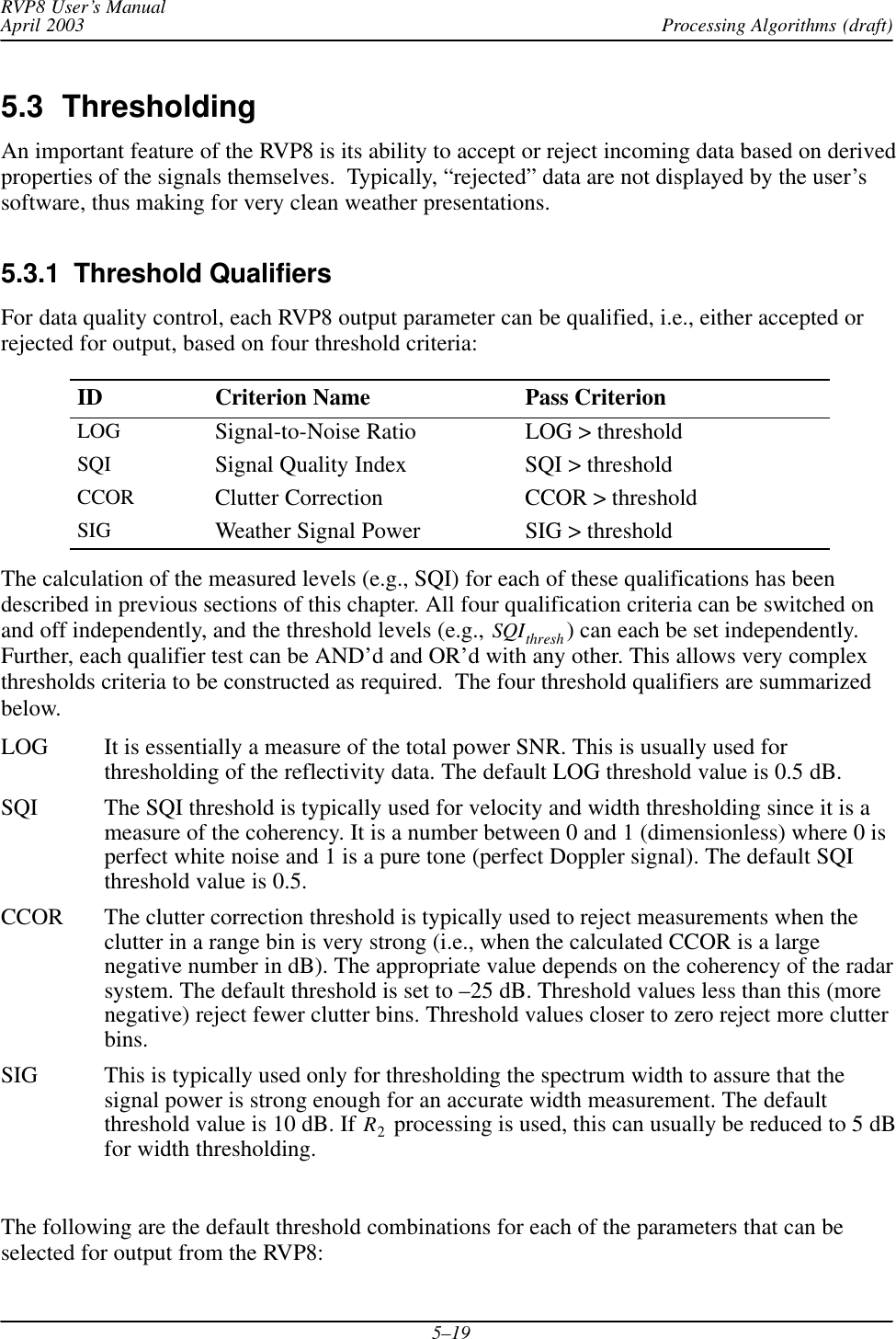 Processing Algorithms (draft)RVP8 User’s ManualApril 20035–195.3  ThresholdingAn important feature of the RVP8 is its ability to accept or reject incoming data based on derivedproperties of the signals themselves.  Typically, “rejected” data are not displayed by the user’ssoftware, thus making for very clean weather presentations.5.3.1  Threshold QualifiersFor data quality control, each RVP8 output parameter can be qualified, i.e., either accepted orrejected for output, based on four threshold criteria:ID Criterion Name Pass CriterionLOG Signal-to-Noise Ratio LOG &gt; thresholdSQI Signal Quality Index SQI &gt; thresholdCCOR Clutter Correction CCOR &gt; thresholdSIG Weather Signal Power SIG &gt; thresholdThe calculation of the measured levels (e.g., SQI) for each of these qualifications has beendescribed in previous sections of this chapter. All four qualification criteria can be switched onand off independently, and the threshold levels (e.g., SQIthresh ) can each be set independently.Further, each qualifier test can be AND’d and OR’d with any other. This allows very complexthresholds criteria to be constructed as required.  The four threshold qualifiers are summarizedbelow.LOG It is essentially a measure of the total power SNR. This is usually used forthresholding of the reflectivity data. The default LOG threshold value is 0.5 dB.SQI The SQI threshold is typically used for velocity and width thresholding since it is ameasure of the coherency. It is a number between 0 and 1 (dimensionless) where 0 isperfect white noise and 1 is a pure tone (perfect Doppler signal). The default SQIthreshold value is 0.5.CCOR The clutter correction threshold is typically used to reject measurements when theclutter in a range bin is very strong (i.e., when the calculated CCOR is a largenegative number in dB). The appropriate value depends on the coherency of the radarsystem. The default threshold is set to –25 dB. Threshold values less than this (morenegative) reject fewer clutter bins. Threshold values closer to zero reject more clutterbins.SIG This is typically used only for thresholding the spectrum width to assure that thesignal power is strong enough for an accurate width measurement. The defaultthreshold value is 10 dB. If R2 processing is used, this can usually be reduced to 5 dBfor width thresholding.The following are the default threshold combinations for each of the parameters that can beselected for output from the RVP8:
