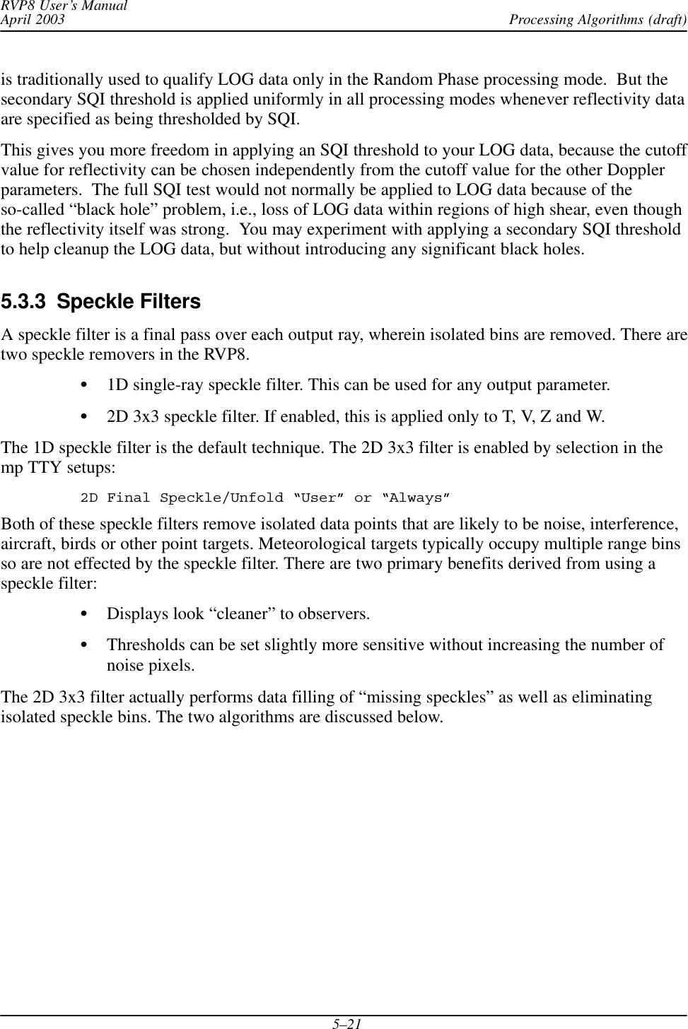 Processing Algorithms (draft)RVP8 User’s ManualApril 20035–21is traditionally used to qualify LOG data only in the Random Phase processing mode.  But thesecondary SQI threshold is applied uniformly in all processing modes whenever reflectivity dataare specified as being thresholded by SQI.This gives you more freedom in applying an SQI threshold to your LOG data, because the cutoffvalue for reflectivity can be chosen independently from the cutoff value for the other Dopplerparameters.  The full SQI test would not normally be applied to LOG data because of theso-called “black hole” problem, i.e., loss of LOG data within regions of high shear, even thoughthe reflectivity itself was strong.  You may experiment with applying a secondary SQI thresholdto help cleanup the LOG data, but without introducing any significant black holes.5.3.3  Speckle FiltersA speckle filter is a final pass over each output ray, wherein isolated bins are removed. There aretwo speckle removers in the RVP8.S1D single-ray speckle filter. This can be used for any output parameter.S2D 3x3 speckle filter. If enabled, this is applied only to T, V, Z and W.The 1D speckle filter is the default technique. The 2D 3x3 filter is enabled by selection in themp TTY setups:2D Final Speckle/Unfold “User” or “Always”Both of these speckle filters remove isolated data points that are likely to be noise, interference,aircraft, birds or other point targets. Meteorological targets typically occupy multiple range binsso are not effected by the speckle filter. There are two primary benefits derived from using aspeckle filter:SDisplays look “cleaner” to observers.SThresholds can be set slightly more sensitive without increasing the number ofnoise pixels.The 2D 3x3 filter actually performs data filling of “missing speckles” as well as eliminatingisolated speckle bins. The two algorithms are discussed below.