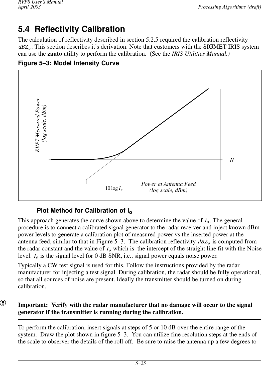 Processing Algorithms (draft)RVP8 User’s ManualApril 20035–255.4  Reflectivity Calibration The calculation of reflectivity described in section 5.2.5 required the calibration reflectivitydBZo. This section describes it’s derivation. Note that customers with the SIGMET IRIS systemcan use the zauto utility to perform the calibration.  (See the IRIS Utilities Manual.)Figure 5–3: Model Intensity CurveRVP7 Measured Power(log scale, dBm)10 log IoPower at Antenna FeedN(log scale, dBm)Plot Method for Calibration of IoThis approach generates the curve shown above to determine the value of Io. The generalprocedure is to connect a calibrated signal generator to the radar receiver and inject known dBmpower levels to generate a calibration plot of measured power vs the inserted power at theantenna feed, similar to that in Figure 5–3.  The calibration reflectivity dBZo is computed fromthe radar constant and the value of Io which is  the intercept of the straight line fit with the Noiselevel. Io is the signal level for 0 dB SNR, i.e., signal power equals noise power.Typically a CW test signal is used for this. Follow the instructions provided by the radarmanufacturer for injecting a test signal. During calibration, the radar should be fully operational,so that all sources of noise are present. Ideally the transmitter should be turned on duringcalibration.Important:  Verify with the radar manufacturer that no damage will occur to the signalgenerator if the transmitter is running during the calibration.To perform the calibration, insert signals at steps of 5 or 10 dB over the entire range of thesystem.  Draw the plot shown in figure 5–3.  You can utilize fine resolution steps at the ends ofthe scale to observer the details of the roll off.  Be sure to raise the antenna up a few degrees to