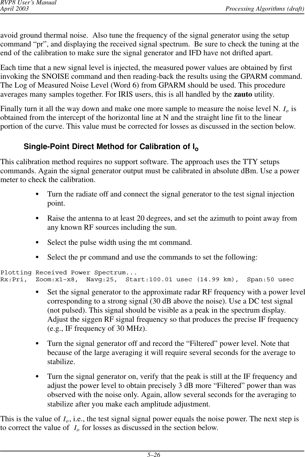 Processing Algorithms (draft)RVP8 User’s ManualApril 20035–26avoid ground thermal noise.  Also tune the frequency of the signal generator using the setupcommand “pr”, and displaying the received signal spectrum.  Be sure to check the tuning at theend of the calibration to make sure the signal generator and IFD have not drifted apart.Each time that a new signal level is injected, the measured power values are obtained by firstinvoking the SNOISE command and then reading-back the results using the GPARM command.The Log of Measured Noise Level (Word 6) from GPARM should be used. This procedureaverages many samples together. For IRIS users, this is all handled by the zauto utility.Finally turn it all the way down and make one more sample to measure the noise level N. Io isobtained from the intercept of the horizontal line at N and the straight line fit to the linearportion of the curve. This value must be corrected for losses as discussed in the section below.Single-Point Direct Method for Calibration of IoThis calibration method requires no support software. The approach uses the TTY setupscommands. Again the signal generator output must be calibrated in absolute dBm. Use a powermeter to check the calibration.STurn the radiate off and connect the signal generator to the test signal injectionpoint.SRaise the antenna to at least 20 degrees, and set the azimuth to point away fromany known RF sources including the sun.SSelect the pulse width using the mt command.SSelect the pr command and use the commands to set the following:Plotting Received Power Spectrum... Rx:Pri,  Zoom:x1–x8,  Navg:25,  Start:100.01 usec (14.99 km),  Span:50 usecSSet the signal generator to the approximate radar RF frequency with a power levelcorresponding to a strong signal (30 dB above the noise). Use a DC test signal(not pulsed). This signal should be visible as a peak in the spectrum display.Adjust the siggen RF signal frequency so that produces the precise IF frequency(e.g., IF frequency of 30 MHz).STurn the signal generator off and record the “Filtered” power level. Note thatbecause of the large averaging it will require several seconds for the average tostabilize.STurn the signal generator on, verify that the peak is still at the IF frequency andadjust the power level to obtain precisely 3 dB more “Filtered” power than wasobserved with the noise only. Again, allow several seconds for the averaging tostabilize after you make each amplitude adjustment.This is the value of Io, i.e., the test signal signal power equals the noise power. The next step isto correct the value of Io for losses as discussed in the section below.