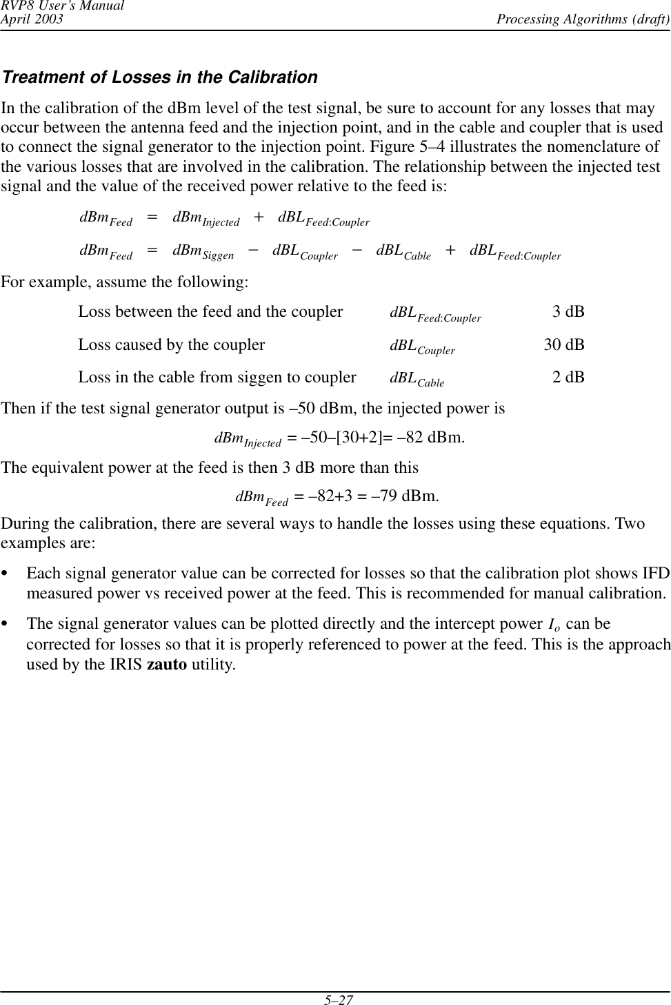 Processing Algorithms (draft)RVP8 User’s ManualApril 20035–27Treatment of Losses in the CalibrationIn the calibration of the dBm level of the test signal, be sure to account for any losses that mayoccur between the antenna feed and the injection point, and in the cable and coupler that is usedto connect the signal generator to the injection point. Figure 5–4 illustrates the nomenclature ofthe various losses that are involved in the calibration. The relationship between the injected testsignal and the value of the received power relative to the feed is:dBmFeed +dBmInjected )dBLFeed:CouplerdBmFeed +dBmSiggen *dBLCoupler *dBLCable )dBLFeed:CouplerFor example, assume the following:Loss between the feed and the coupler dBLFeed:Coupler 3 dBLoss caused by the coupler dBLCoupler 30 dBLoss in the cable from siggen to coupler dBLCable 2 dBThen if the test signal generator output is –50 dBm, the injected power isdBmInjected = –50–[30+2]= –82 dBm.The equivalent power at the feed is then 3 dB more than thisdBmFeed  = –82+3 = –79 dBm.During the calibration, there are several ways to handle the losses using these equations. Twoexamples are:SEach signal generator value can be corrected for losses so that the calibration plot shows IFDmeasured power vs received power at the feed. This is recommended for manual calibration.SThe signal generator values can be plotted directly and the intercept power Io can becorrected for losses so that it is properly referenced to power at the feed. This is the approachused by the IRIS zauto utility.