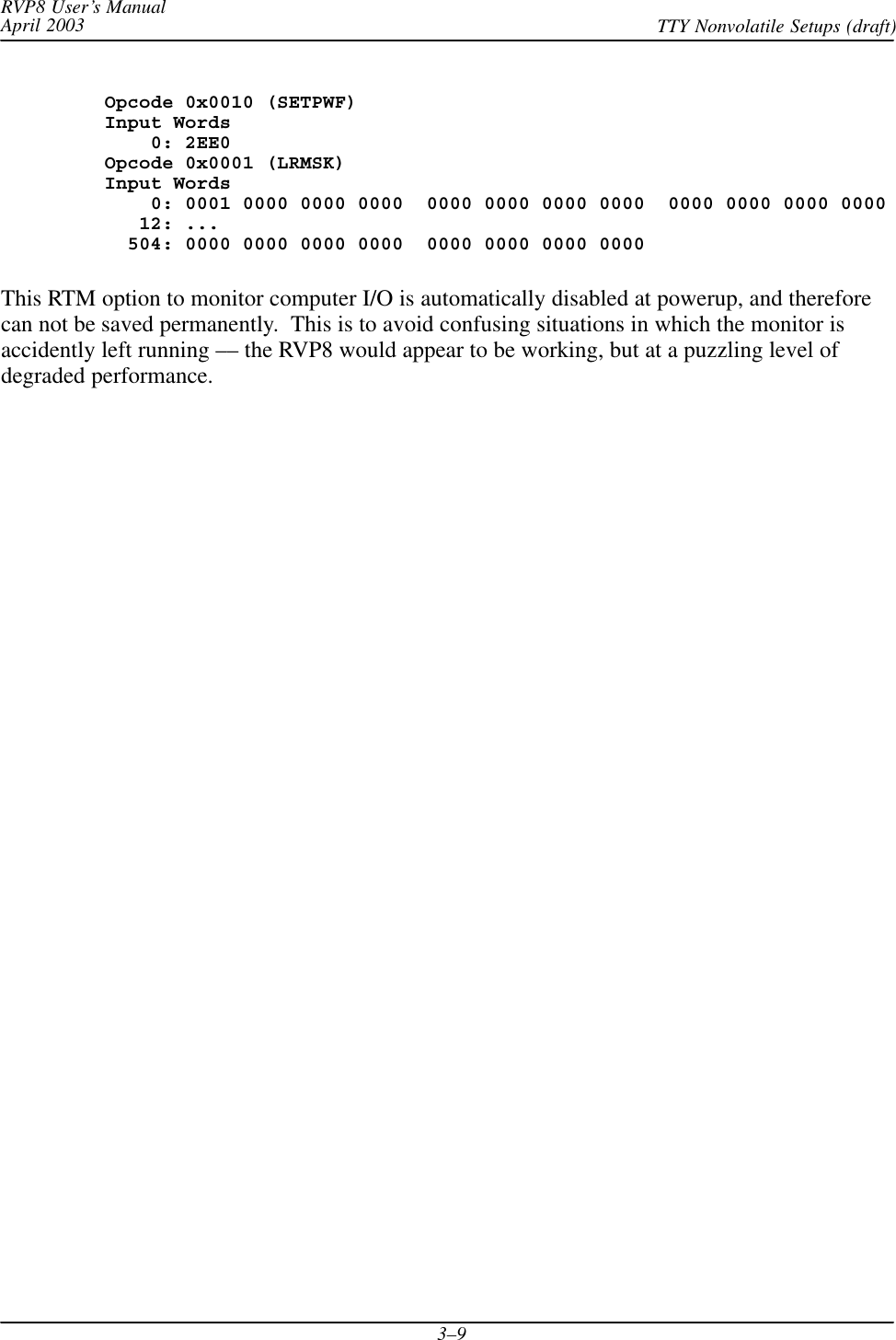 RVP8 User’s ManualApril 2003 TTY Nonvolatile Setups (draft)3–9Opcode 0x0010 (SETPWF)Input Words    0: 2EE0Opcode 0x0001 (LRMSK)Input Words    0: 0001 0000 0000 0000  0000 0000 0000 0000  0000 0000 0000 0000   12: ...  504: 0000 0000 0000 0000  0000 0000 0000 0000This RTM option to monitor computer I/O is automatically disabled at powerup, and thereforecan not be saved permanently.  This is to avoid confusing situations in which the monitor isaccidently left running –– the RVP8 would appear to be working, but at a puzzling level ofdegraded performance.