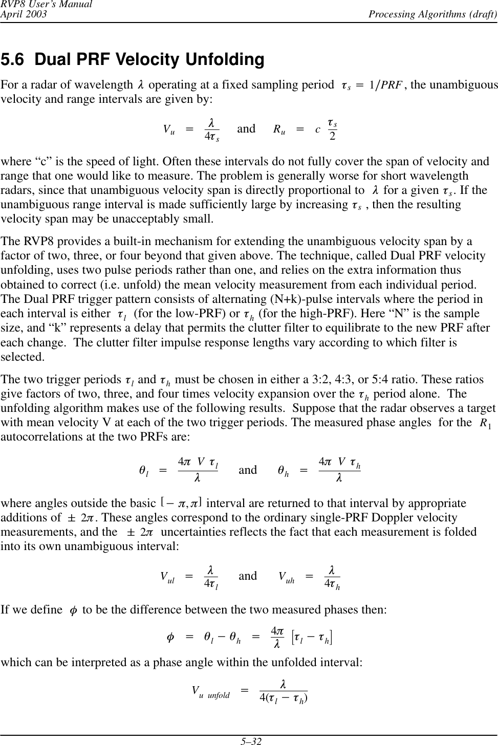 Processing Algorithms (draft)RVP8 User’s ManualApril 20035–325.6  Dual PRF Velocity UnfoldingFor a radar of wavelength  l operating at a fixed sampling period  ts+1ńPRF , the unambiguousvelocity and range intervals are given by:Vu+l4ts     and     Ru+cts2where “c” is the speed of light. Often these intervals do not fully cover the span of velocity andrange that one would like to measure. The problem is generally worse for short wavelengthradars, since that unambiguous velocity span is directly proportional to l for a given ts. If theunambiguous range interval is made sufficiently large by increasing ts , then the resultingvelocity span may be unacceptably small.The RVP8 provides a built-in mechanism for extending the unambiguous velocity span by afactor of two, three, or four beyond that given above. The technique, called Dual PRF velocityunfolding, uses two pulse periods rather than one, and relies on the extra information thusobtained to correct (i.e. unfold) the mean velocity measurement from each individual period.The Dual PRF trigger pattern consists of alternating (N+k)-pulse intervals where the period ineach interval is either tl  (for the low-PRF) or th (for the high-PRF). Here “N” is the samplesize, and “k” represents a delay that permits the clutter filter to equilibrate to the new PRF aftereach change.  The clutter filter impulse response lengths vary according to which filter isselected.The two trigger periods tl and th must be chosen in either a 3:2, 4:3, or 5:4 ratio. These ratiosgive factors of two, three, and four times velocity expansion over the th period alone.  Theunfolding algorithm makes use of the following results.  Suppose that the radar observes a targetwith mean velocity V at each of the two trigger periods. The measured phase angles  for the  R1autocorrelations at the two PRFs are:ql+4pVtll      and      qh+4pVthlwhere angles outside the basic [*p,p] interval are returned to that interval by appropriateadditions of &quot;2p. These angles correspond to the ordinary single-PRF Doppler velocitymeasurements, and the &quot;2p  uncertainties reflects the fact that each measurement is foldedinto its own unambiguous interval:Vul +l4tl      and      Vuh +l4thIf we define f to be the difference between the two measured phases then:f+ql*qh+4plƪtl*thƫwhich can be interpreted as a phase angle within the unfolded interval:Vu unfold +l4(tl*th)