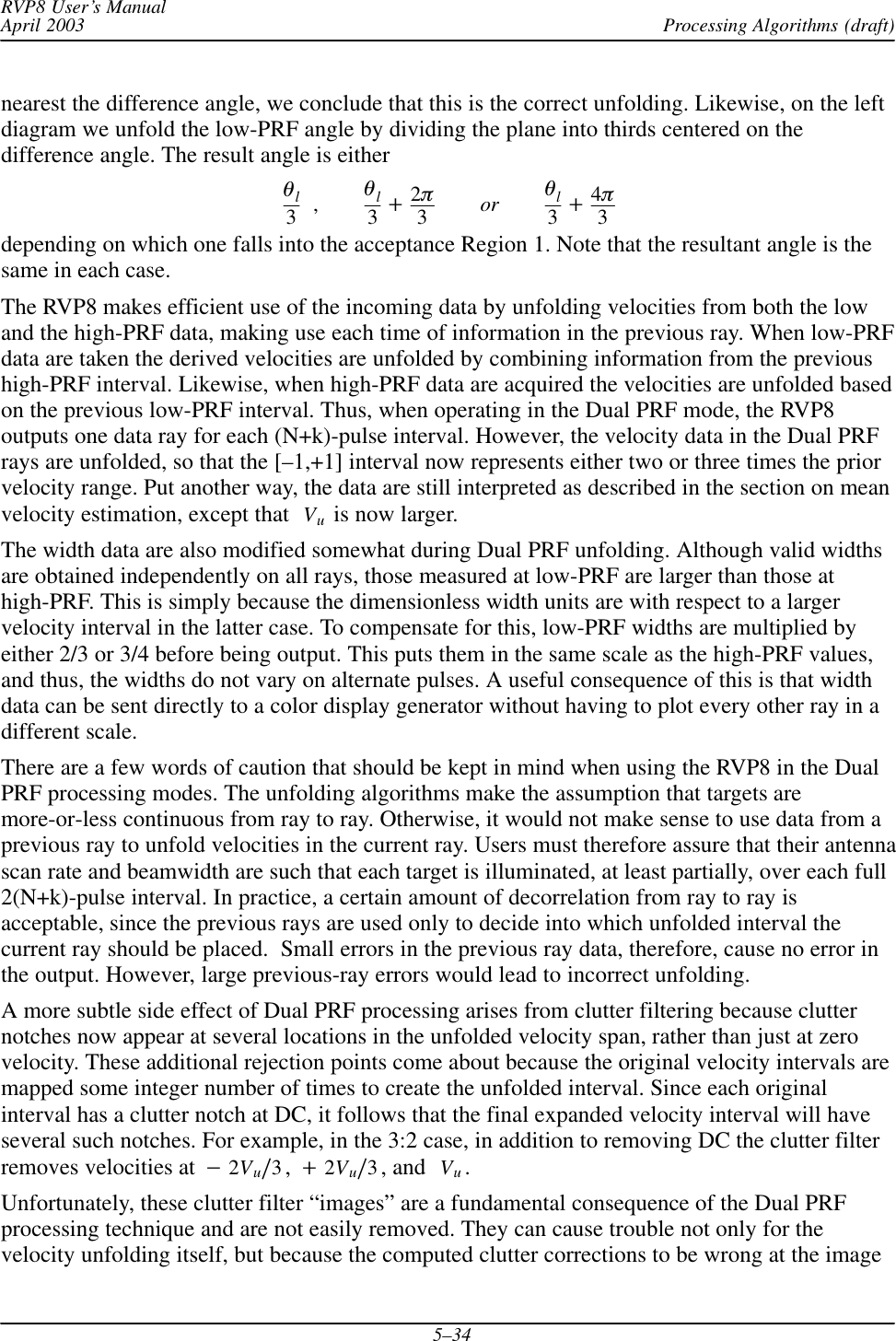 Processing Algorithms (draft)RVP8 User’s ManualApril 20035–34nearest the difference angle, we conclude that this is the correct unfolding. Likewise, on the leftdiagram we unfold the low-PRF angle by dividing the plane into thirds centered on thedifference angle. The result angle is eitherql3,ql3)2p3or ql3)4p3depending on which one falls into the acceptance Region 1. Note that the resultant angle is thesame in each case.The RVP8 makes efficient use of the incoming data by unfolding velocities from both the lowand the high-PRF data, making use each time of information in the previous ray. When low-PRFdata are taken the derived velocities are unfolded by combining information from the previoushigh-PRF interval. Likewise, when high-PRF data are acquired the velocities are unfolded basedon the previous low-PRF interval. Thus, when operating in the Dual PRF mode, the RVP8outputs one data ray for each (N+k)-pulse interval. However, the velocity data in the Dual PRFrays are unfolded, so that the [–1,+1] interval now represents either two or three times the priorvelocity range. Put another way, the data are still interpreted as described in the section on meanvelocity estimation, except that Vu is now larger.The width data are also modified somewhat during Dual PRF unfolding. Although valid widthsare obtained independently on all rays, those measured at low-PRF are larger than those athigh-PRF. This is simply because the dimensionless width units are with respect to a largervelocity interval in the latter case. To compensate for this, low-PRF widths are multiplied byeither 2/3 or 3/4 before being output. This puts them in the same scale as the high-PRF values,and thus, the widths do not vary on alternate pulses. A useful consequence of this is that widthdata can be sent directly to a color display generator without having to plot every other ray in adifferent scale.There are a few words of caution that should be kept in mind when using the RVP8 in the DualPRF processing modes. The unfolding algorithms make the assumption that targets aremore-or-less continuous from ray to ray. Otherwise, it would not make sense to use data from aprevious ray to unfold velocities in the current ray. Users must therefore assure that their antennascan rate and beamwidth are such that each target is illuminated, at least partially, over each full2(N+k)-pulse interval. In practice, a certain amount of decorrelation from ray to ray isacceptable, since the previous rays are used only to decide into which unfolded interval thecurrent ray should be placed.  Small errors in the previous ray data, therefore, cause no error inthe output. However, large previous-ray errors would lead to incorrect unfolding.A more subtle side effect of Dual PRF processing arises from clutter filtering because clutternotches now appear at several locations in the unfolded velocity span, rather than just at zerovelocity. These additional rejection points come about because the original velocity intervals aremapped some integer number of times to create the unfolded interval. Since each originalinterval has a clutter notch at DC, it follows that the final expanded velocity interval will haveseveral such notches. For example, in the 3:2 case, in addition to removing DC the clutter filterremoves velocities at *2Vuń3,)2Vuń3, and Vu.Unfortunately, these clutter filter “images” are a fundamental consequence of the Dual PRFprocessing technique and are not easily removed. They can cause trouble not only for thevelocity unfolding itself, but because the computed clutter corrections to be wrong at the image