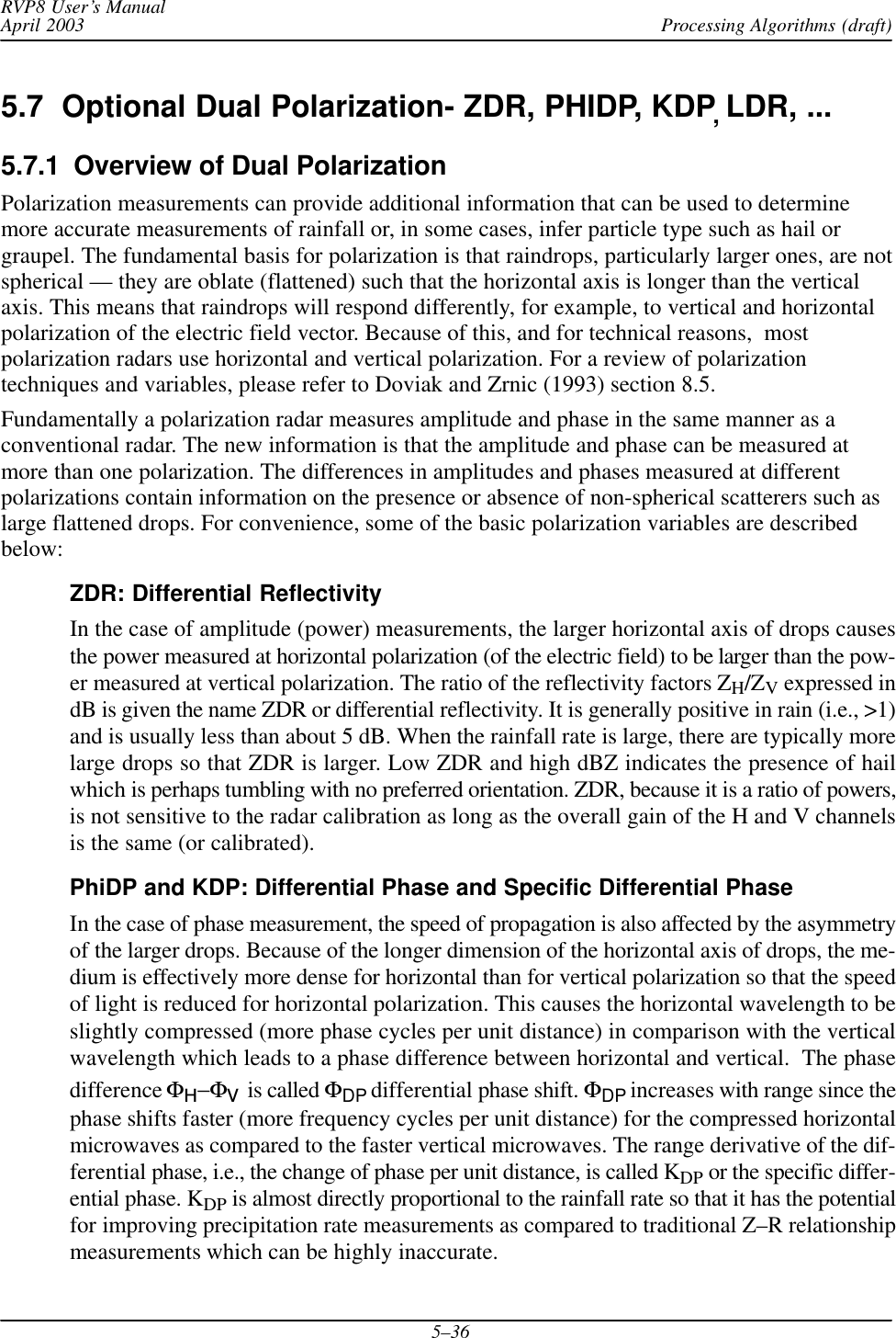 Processing Algorithms (draft)RVP8 User’s ManualApril 20035–365.7  Optional Dual Polarization- ZDR, PHIDP, KDP,LDR, ...5.7.1  Overview of Dual PolarizationPolarization measurements can provide additional information that can be used to determinemore accurate measurements of rainfall or, in some cases, infer particle type such as hail orgraupel. The fundamental basis for polarization is that raindrops, particularly larger ones, are notspherical — they are oblate (flattened) such that the horizontal axis is longer than the verticalaxis. This means that raindrops will respond differently, for example, to vertical and horizontalpolarization of the electric field vector. Because of this, and for technical reasons,  mostpolarization radars use horizontal and vertical polarization. For a review of polarizationtechniques and variables, please refer to Doviak and Zrnic (1993) section 8.5.Fundamentally a polarization radar measures amplitude and phase in the same manner as aconventional radar. The new information is that the amplitude and phase can be measured atmore than one polarization. The differences in amplitudes and phases measured at differentpolarizations contain information on the presence or absence of non-spherical scatterers such aslarge flattened drops. For convenience, some of the basic polarization variables are describedbelow:ZDR: Differential ReflectivityIn the case of amplitude (power) measurements, the larger horizontal axis of drops causesthe power measured at horizontal polarization (of the electric field) to be larger than the pow-er measured at vertical polarization. The ratio of the reflectivity factors ZH/ZV expressed indB is given the name ZDR or differential reflectivity. It is generally positive in rain (i.e., &gt;1)and is usually less than about 5 dB. When the rainfall rate is large, there are typically morelarge drops so that ZDR is larger. Low ZDR and high dBZ indicates the presence of hailwhich is perhaps tumbling with no preferred orientation. ZDR, because it is a ratio of powers,is not sensitive to the radar calibration as long as the overall gain of the H and V channelsis the same (or calibrated).PhiDP and KDP: Differential Phase and Specific Differential PhaseIn the case of phase measurement, the speed of propagation is also affected by the asymmetryof the larger drops. Because of the longer dimension of the horizontal axis of drops, the me-dium is effectively more dense for horizontal than for vertical polarization so that the speedof light is reduced for horizontal polarization. This causes the horizontal wavelength to beslightly compressed (more phase cycles per unit distance) in comparison with the verticalwavelength which leads to a phase difference between horizontal and vertical.  The phasedifference ΦH−ΦV is called ΦDP differential phase shift. ΦDP increases with range since thephase shifts faster (more frequency cycles per unit distance) for the compressed horizontalmicrowaves as compared to the faster vertical microwaves. The range derivative of the dif-ferential phase, i.e., the change of phase per unit distance, is called KDP or the specific differ-ential phase. KDP is almost directly proportional to the rainfall rate so that it has the potentialfor improving precipitation rate measurements as compared to traditional Z–R relationshipmeasurements which can be highly inaccurate.