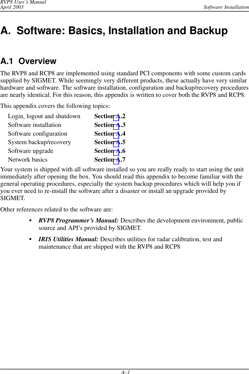 Software InstallationRVP8 User’s ManualApril 2003A–1A.  Software: Basics, Installation and BackupA.1  OverviewThe RVP8 and RCP8 are implemented using standard PCI components with some custom cardssupplied by SIGMET. While seemingly very different products, these actually have very similarhardware and software. The software installation, configuration and backup/recovery proceduresare nearly identical. For this reason, this appendix is written to cover both the RVP8 and RCP8.This appendix covers the following topics:Login, logout and shutdown Section A.2Software installation Section A.3Software configuration Section A.4System backup/recovery Section A.5Software upgrade Section A.6Network basics Section A.7Your system is shipped with all software installed so you are really ready to start using the unitimmediately after opening the box. You should read this appendix to become familiar with thegeneral operating procedures, especially the system backup procedures which will help you ifyou ever need to re-install the software after a disaster or install an upgrade provided bySIGMET.Other references related to the software are:RVP8 Programmer’s Manual: Describes the development environment, publicsource and API’s provided by SIGMET.IRIS Utilities Manual: Describes utilities for radar calibration, test andmaintenance that are shipped with the RVP8 and RCP8