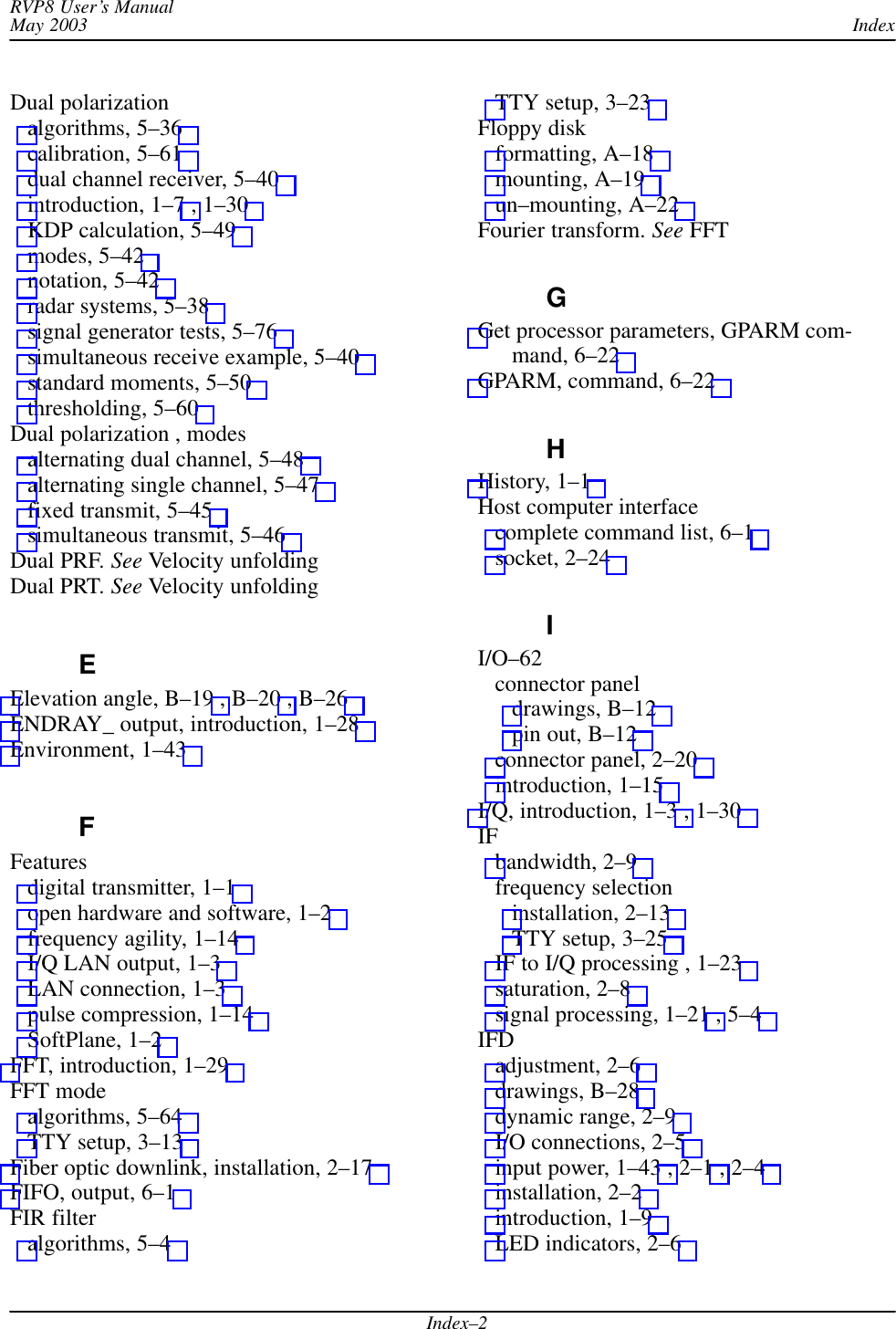 IndexRVP8 User’s ManualMay 2003Index–2Dual polarizationalgorithms, 5–36 calibration, 5–61 dual channel receiver, 5–40 introduction, 1–7 , 1–30 KDP calculation, 5–49 modes, 5–42 notation, 5–42 radar systems, 5–38 signal generator tests, 5–76 simultaneous receive example, 5–40 standard moments, 5–50 thresholding, 5–60 Dual polarization , modesalternating dual channel, 5–48 alternating single channel, 5–47 fixed transmit, 5–45 simultaneous transmit, 5–46 Dual PRF. See Velocity unfoldingDual PRT. See Velocity unfoldingEElevation angle, B–19 , B–20 , B–26 ENDRAY_ output, introduction, 1–28 Environment, 1–43 FFeaturesdigital transmitter, 1–1 open hardware and software, 1–2 frequency agility, 1–14 I/Q LAN output, 1–3 LAN connection, 1–3 pulse compression, 1–14 SoftPlane, 1–2 FFT, introduction, 1–29 FFT modealgorithms, 5–64 TTY setup, 3–13 Fiber optic downlink, installation, 2–17 FIFO, output, 6–1 FIR filteralgorithms, 5–4 TTY setup, 3–23 Floppy diskformatting, A–18 mounting, A–19 un–mounting, A–22 Fourier transform. See FFTGGet processor parameters, GPARM com-mand, 6–22 GPARM, command, 6–22 HHistory, 1–1 Host computer interfacecomplete command list, 6–1 socket, 2–24 II/O–62connector paneldrawings, B–12 pin out, B–12 connector panel, 2–20 introduction, 1–15 I/Q, introduction, 1–3 , 1–30 IFbandwidth, 2–9 frequency selectioninstallation, 2–13 TTY setup, 3–25 IF to I/Q processing , 1–23 saturation, 2–8 signal processing, 1–21 , 5–4 IFDadjustment, 2–6 drawings, B–28 dynamic range, 2–9 I/O connections, 2–5 input power, 1–43 , 2–1 , 2–4 installation, 2–2 introduction, 1–9 LED indicators, 2–6 