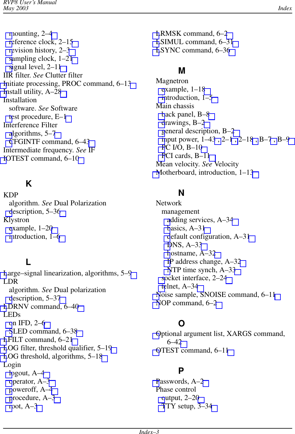 IndexRVP8 User’s ManualMay 2003Index–3mounting, 2–4 reference clock, 2–15 revision history, 2–3 sampling clock, 1–21 signal level, 2–11 IIR filter. See Clutter filterInitiate processing, PROC command, 6–13 Install utility, A–28 Installationsoftware. See Softwaretest procedure, E–1 Interference Filteralgorithms, 5–7 CFGINTF command, 6–43 Intermediate frequency. See IFIOTEST command, 6–10 KKDPalgorithm. See Dual Polarizationdescription, 5–36 Klystronexample, 1–20 introduction, 1–6 LLarge–signal linearization, algorithms, 5–9 LDRalgorithm. See Dual polarizationdescription, 5–37 LDRNV command, 6–40 LEDson IFD, 2–6 SLED command, 6–38 LFILT command, 6–21 LOG filter, threshold qualifier, 5–19 LOG threshold, algorithms, 5–18 Loginlogout, A–4 operator, A–3 poweroff, A–4 procedure, A–3 root, A–3 LRMSK command, 6–2 LSIMUL command, 6–31 LSYNC command, 6–36 MMagnetronexample, 1–18 introduction, 1–5 Main chassisback panel, B–8 drawings, B–2 general description, B–2 input power, 1–43 , 2–1 , 2–18 , B–7 , B–9 PC I/O, B–10 PCI cards, B–11 Mean velocity. See VelocityMotherboard, introduction, 1–13 NNetworkmanagementadding services, A–34 basics, A–31 default configuration, A–31 DNS, A–33 hostname, A–32 IP address change, A–32 NTP time synch, A–33 socket interface, 2–24 telnet, A–34 Noise sample, SNOISE command, 6–11 NOP command, 6–2 OOptional argument list, XARGS command,6–42 OTEST command, 6–11 PPasswords, A–2 Phase controloutput, 2–20 TTY setup, 3–34 