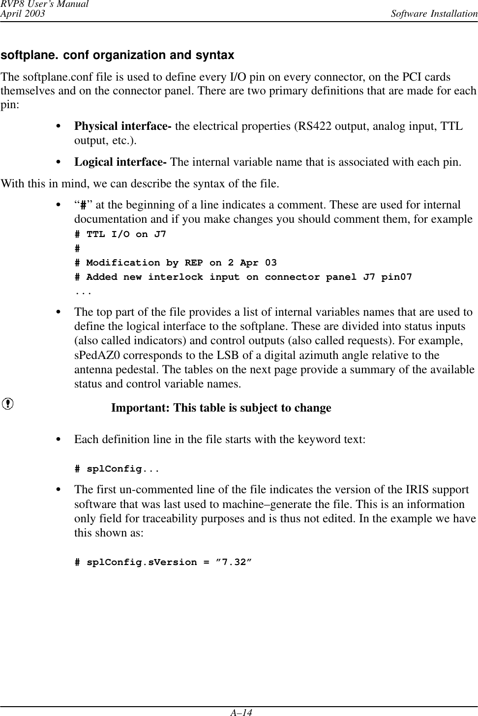 Software InstallationRVP8 User’s ManualApril 2003A–14softplane. conf organization and syntaxThe softplane.conf file is used to define every I/O pin on every connector, on the PCI cardsthemselves and on the connector panel. There are two primary definitions that are made for eachpin:Physical interface- the electrical properties (RS422 output, analog input, TTLoutput, etc.).Logical interface- The internal variable name that is associated with each pin.With this in mind, we can describe the syntax of the file.“#” at the beginning of a line indicates a comment. These are used for internaldocumentation and if you make changes you should comment them, for example# TTL I/O on J7## Modification by REP on 2 Apr 03# Added new interlock input on connector panel J7 pin07...The top part of the file provides a list of internal variables names that are used todefine the logical interface to the softplane. These are divided into status inputs(also called indicators) and control outputs (also called requests). For example,sPedAZ0 corresponds to the LSB of a digital azimuth angle relative to theantenna pedestal. The tables on the next page provide a summary of the availablestatus and control variable names.Important: This table is subject to changeEach definition line in the file starts with the keyword text:# splConfig...The first un-commented line of the file indicates the version of the IRIS supportsoftware that was last used to machine–generate the file. This is an informationonly field for traceability purposes and is thus not edited. In the example we havethis shown as: # splConfig.sVersion = ”7.32”