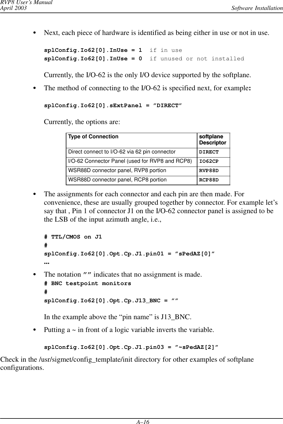 Software InstallationRVP8 User’s ManualApril 2003A–16Next, each piece of hardware is identified as being either in use or not in use.splConfig.Io62[0].InUse = 1  if in usesplConfig.Io62[0].InUse = 0  if unused or not installedCurrently, the I/O-62 is the only I/O device supported by the softplane.The method of connecting to the I/O-62 is specified next, for example:splConfig.Io62[0].sExtPanel = ”DIRECT” Currently, the options are:Type of Connection softplaneDescriptorDirect connect to I/O-62 via 62 pin connector DIRECTI/O-62 Connector Panel (used for RVP8 and RCP8) IO62CPWSR88D connector panel, RVP8 portion RVP88DWSR88D connector panel, RCP8 portion RCP88DThe assignments for each connector and each pin are then made. Forconvenience, these are usually grouped together by connector. For example let’ssay that , Pin 1 of connector J1 on the I/O-62 connector panel is assigned to bethe LSB of the input azimuth angle, i.e.,# TTL/CMOS on J1#splConfig.Io62[0].Opt.Cp.J1.pin01 = ”sPedAZ[0]”...The notation ”” indicates that no assignment is made.# BNC testpoint monitors#splConfig.Io62[0].Opt.Cp.J13_BNC = ””In the example above the “pin name” is J13_BNC.Putting a ~ in front of a logic variable inverts the variable.splConfig.Io62[0].Opt.Cp.J1.pin03 = ”~sPedAZ[2]”Check in the /usr/sigmet/config_template/init directory for other examples of softplaneconfigurations.