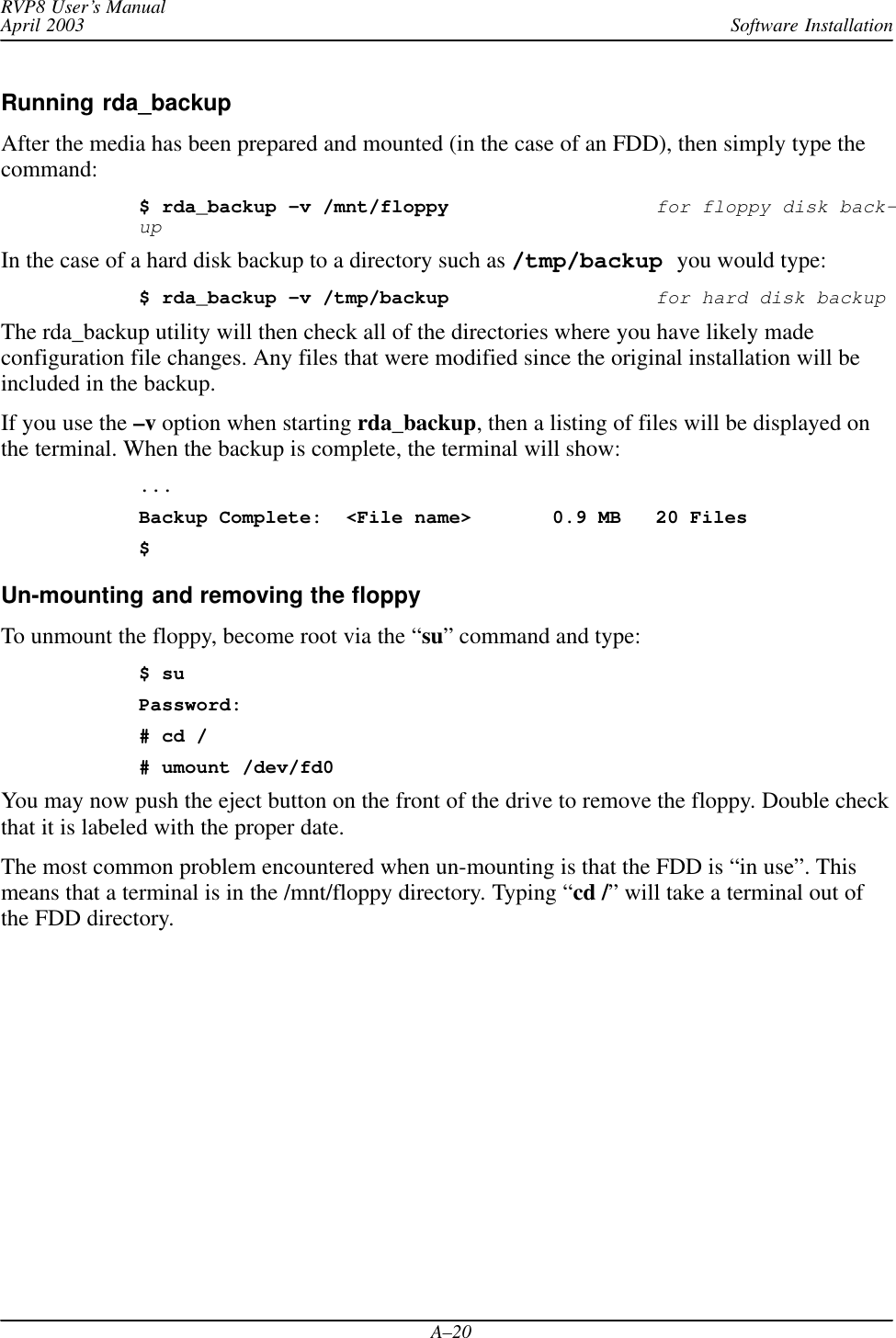 Software InstallationRVP8 User’s ManualApril 2003A–20Running rda_backupAfter the media has been prepared and mounted (in the case of an FDD), then simply type thecommand:$ rda_backup –v /mnt/floppyfor floppy disk back-upIn the case of a hard disk backup to a directory such as /tmp/backup you would type:$ rda_backup –v /tmp/backupfor hard disk backupThe rda_backup utility will then check all of the directories where you have likely madeconfiguration file changes. Any files that were modified since the original installation will beincluded in the backup.If you use the –v option when starting rda_backup, then a listing of files will be displayed onthe terminal. When the backup is complete, the terminal will show:...Backup Complete: &lt;File name&gt;  0.9 MB 20 Files$Un-mounting and removing the floppyTo unmount the floppy, become root via the “su” command and type:$ suPassword:# cd /# umount /dev/fd0You may now push the eject button on the front of the drive to remove the floppy. Double checkthat it is labeled with the proper date.The most common problem encountered when un-mounting is that the FDD is “in use”. Thismeans that a terminal is in the /mnt/floppy directory. Typing “cd /” will take a terminal out ofthe FDD directory.