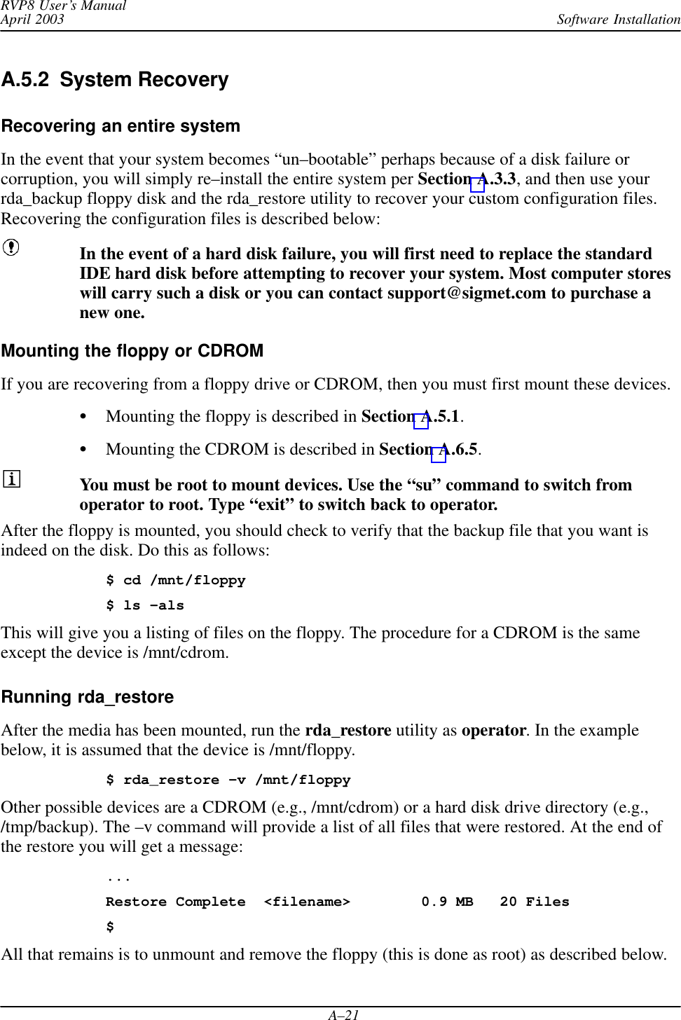 Software InstallationRVP8 User’s ManualApril 2003A–21A.5.2  System RecoveryRecovering an entire systemIn the event that your system becomes “un–bootable” perhaps because of a disk failure orcorruption, you will simply re–install the entire system per Section A.3.3, and then use yourrda_backup floppy disk and the rda_restore utility to recover your custom configuration files.Recovering the configuration files is described below:In the event of a hard disk failure, you will first need to replace the standardIDE hard disk before attempting to recover your system. Most computer storeswill carry such a disk or you can contact support@sigmet.com to purchase anew one.Mounting the floppy or CDROMIf you are recovering from a floppy drive or CDROM, then you must first mount these devices.Mounting the floppy is described in Section A.5.1.Mounting the CDROM is described in Section A.6.5.You must be root to mount devices. Use the “su” command to switch fromoperator to root. Type “exit” to switch back to operator.After the floppy is mounted, you should check to verify that the backup file that you want isindeed on the disk. Do this as follows:$ cd /mnt/floppy$ ls –alsThis will give you a listing of files on the floppy. The procedure for a CDROM is the sameexcept the device is /mnt/cdrom.Running rda_restoreAfter the media has been mounted, run the rda_restore utility as operator. In the examplebelow, it is assumed that the device is /mnt/floppy.$ rda_restore –v /mnt/floppyOther possible devices are a CDROM (e.g., /mnt/cdrom) or a hard disk drive directory (e.g.,/tmp/backup). The –v command will provide a list of all files that were restored. At the end ofthe restore you will get a message:...Restore Complete &lt;filename&gt; 0.9 MB 20 Files$All that remains is to unmount and remove the floppy (this is done as root) as described below.
