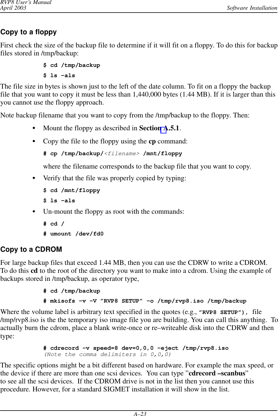 Software InstallationRVP8 User’s ManualApril 2003A–23Copy to a floppyFirst check the size of the backup file to determine if it will fit on a floppy. To do this for backupfiles stored in /tmp/backup:$ cd /tmp/backup$ ls –alsThe file size in bytes is shown just to the left of the date column. To fit on a floppy the backupfile that you want to copy it must be less than 1,440,000 bytes (1.44 MB). If it is larger than thisyou cannot use the floppy approach.Note backup filename that you want to copy from the /tmp/backup to the floppy. Then:Mount the floppy as described in Section A.5.1.Copy the file to the floppy using the cp command:# cp /tmp/backup/&lt;filename&gt; /mnt/floppy where the filename corresponds to the backup file that you want to copy.Verify that the file was properly copied by typing:$ cd /mnt/floppy$ ls –alsUn-mount the floppy as root with the commands:# cd /# umount /dev/fd0Copy to a CDROM For large backup files that exceed 1.44 MB, then you can use the CDRW to write a CDROM.To do this cd to the root of the directory you want to make into a cdrom. Using the example ofbackups stored in /tmp/backup, as operator type,# cd /tmp/backup# mkisofs –v –V ”RVP8 SETUP” –o /tmp/rvp8.iso /tmp/backupWhere the volume label is arbitrary text specified in the quotes (e.g., ”RVP8 SETUP”), file/tmp/rvp8.iso is the the temporary iso image file you are building. You can call this anything.  Toactually burn the cdrom, place a blank write-once or re–writeable disk into the CDRW and thentype:# cdrecord –v speed=8 dev=0,0,0 –eject /tmp/rvp8.iso(Note the comma delimiters in 0,0,0)The specific options might be a bit different based on hardware. For example the max speed, orthe device if there are more than one scsi devices.  You can type ”cdrecord –scanbus”to see all the scsi devices.  If the CDROM drive is not in the list then you cannot use thisprocedure. However, for a standard SIGMET installation it will show in the list.