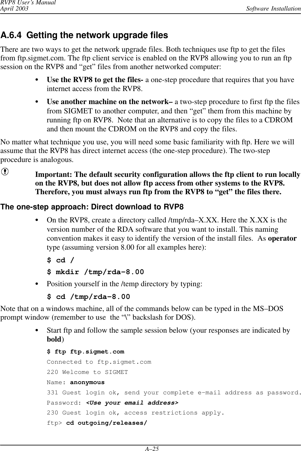 Software InstallationRVP8 User’s ManualApril 2003A–25A.6.4  Getting the network upgrade filesThere are two ways to get the network upgrade files. Both techniques use ftp to get the filesfrom ftp.sigmet.com. The ftp client service is enabled on the RVP8 allowing you to run an ftpsession on the RVP8 and “get” files from another networked computer:Use the RVP8 to get the files- a one-step procedure that requires that you haveinternet access from the RVP8.Use another machine on the network– a two-step procedure to first ftp the filesfrom SIGMET to another computer, and then “get” them from this machine byrunning ftp on RVP8.  Note that an alternative is to copy the files to a CDROMand then mount the CDROM on the RVP8 and copy the files.No matter what technique you use, you will need some basic familiarity with ftp. Here we willassume that the RVP8 has direct internet access (the one-step procedure). The two-stepprocedure is analogous.Important: The default security configuration allows the ftp client to run locallyon the RVP8, but does not allow ftp access from other systems to the RVP8.Therefore, you must always run ftp from the RVP8 to “get” the files there.The one-step approach: Direct download to RVP8On the RVP8, create a directory called /tmp/rda–X.XX. Here the X.XX is theversion number of the RDA software that you want to install. This namingconvention makes it easy to identify the version of the install files.  As operatortype (assuming version 8.00 for all examples here):$ cd /$ mkdir /tmp/rda–8.00Position yourself in the /temp directory by typing:$ cd /tmp/rda–8.00Note that on a windows machine, all of the commands below can be typed in the MS–DOSprompt window (remember to use  the “\” backslash for DOS).Start ftp and follow the sample session below (your responses are indicated bybold)$ ftp ftp.sigmet.comConnected to ftp.sigmet.com220 Welcome to SIGMETName: anonymous331 Guest login ok, send your complete e–mail address as password.Password: &lt;Use your email address&gt;230 Guest login ok, access restrictions apply.ftp&gt; cd outgoing/releases/