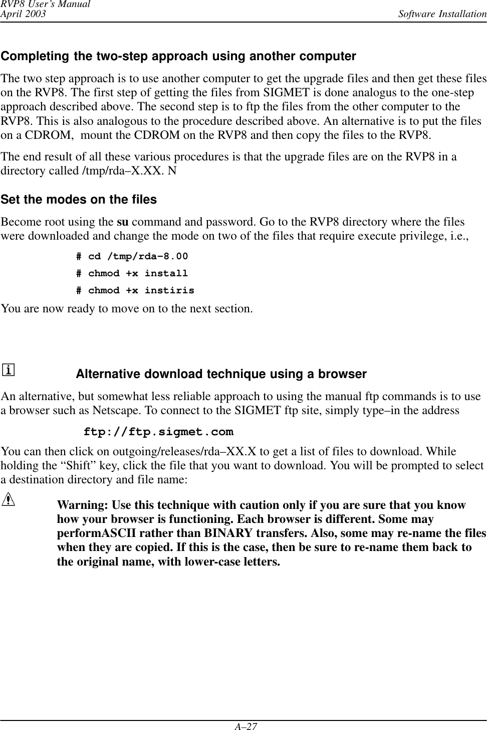 Software InstallationRVP8 User’s ManualApril 2003A–27Completing the two-step approach using another computerThe two step approach is to use another computer to get the upgrade files and then get these fileson the RVP8. The first step of getting the files from SIGMET is done analogus to the one-stepapproach described above. The second step is to ftp the files from the other computer to theRVP8. This is also analogous to the procedure described above. An alternative is to put the fileson a CDROM,  mount the CDROM on the RVP8 and then copy the files to the RVP8.The end result of all these various procedures is that the upgrade files are on the RVP8 in adirectory called /tmp/rda–X.XX. NSet the modes on the filesBecome root using the su command and password. Go to the RVP8 directory where the fileswere downloaded and change the mode on two of the files that require execute privilege, i.e.,# cd /tmp/rda–8.00# chmod +x install# chmod +x instirisYou are now ready to move on to the next section.Alternative download technique using a browserAn alternative, but somewhat less reliable approach to using the manual ftp commands is to usea browser such as Netscape. To connect to the SIGMET ftp site, simply type–in the address ftp://ftp.sigmet.comYou can then click on outgoing/releases/rda–XX.X to get a list of files to download. Whileholding the “Shift” key, click the file that you want to download. You will be prompted to selecta destination directory and file name:Warning: Use this technique with caution only if you are sure that you knowhow your browser is functioning. Each browser is different. Some mayperformASCII rather than BINARY transfers. Also, some may re-name the fileswhen they are copied. If this is the case, then be sure to re-name them back tothe original name, with lower-case letters.