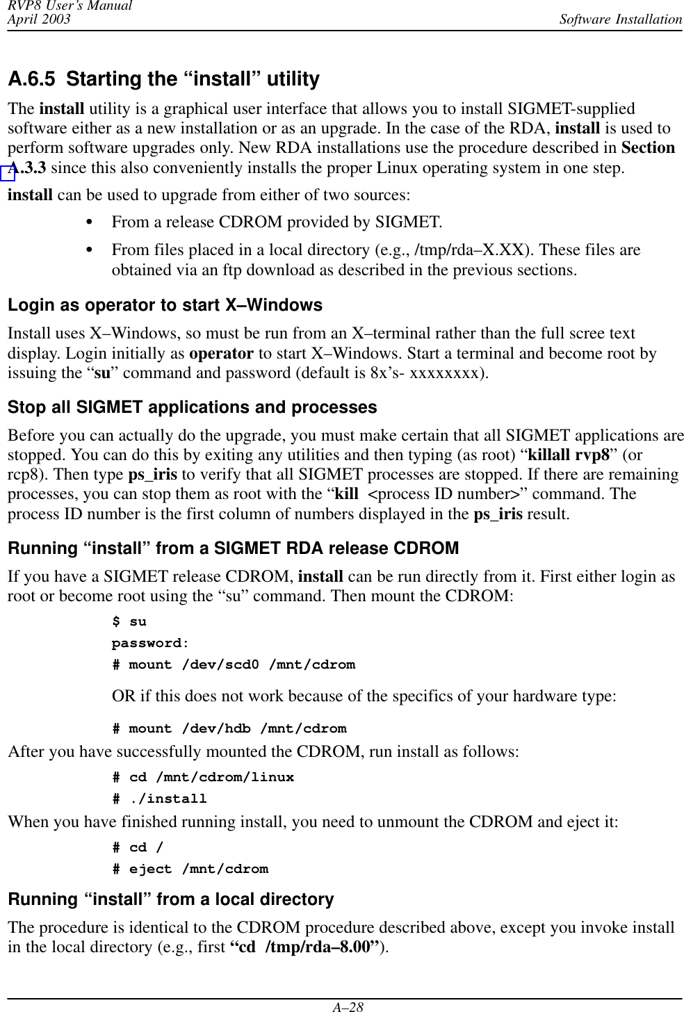 Software InstallationRVP8 User’s ManualApril 2003A–28A.6.5  Starting the “install” utilityThe install utility is a graphical user interface that allows you to install SIGMET-suppliedsoftware either as a new installation or as an upgrade. In the case of the RDA, install is used toperform software upgrades only. New RDA installations use the procedure described in SectionA.3.3 since this also conveniently installs the proper Linux operating system in one step.install can be used to upgrade from either of two sources:From a release CDROM provided by SIGMET.From files placed in a local directory (e.g., /tmp/rda–X.XX). These files areobtained via an ftp download as described in the previous sections.Login as operator to start X–WindowsInstall uses X–Windows, so must be run from an X–terminal rather than the full scree textdisplay. Login initially as operator to start X–Windows. Start a terminal and become root byissuing the “su” command and password (default is 8x’s- xxxxxxxx).Stop all SIGMET applications and processesBefore you can actually do the upgrade, you must make certain that all SIGMET applications arestopped. You can do this by exiting any utilities and then typing (as root) “killall rvp8” (orrcp8). Then type ps_iris to verify that all SIGMET processes are stopped. If there are remainingprocesses, you can stop them as root with the “kill  &lt;process ID number&gt;” command. Theprocess ID number is the first column of numbers displayed in the ps_iris result.Running “install” from a SIGMET RDA release CDROM If you have a SIGMET release CDROM, install can be run directly from it. First either login asroot or become root using the “su” command. Then mount the CDROM:$ supassword:# mount /dev/scd0 /mnt/cdromOR if this does not work because of the specifics of your hardware type:# mount /dev/hdb /mnt/cdromAfter you have successfully mounted the CDROM, run install as follows:# cd /mnt/cdrom/linux# ./installWhen you have finished running install, you need to unmount the CDROM and eject it:# cd /# eject /mnt/cdromRunning “install” from a local directoryThe procedure is identical to the CDROM procedure described above, except you invoke installin the local directory (e.g., first “cd  /tmp/rda–8.00”).