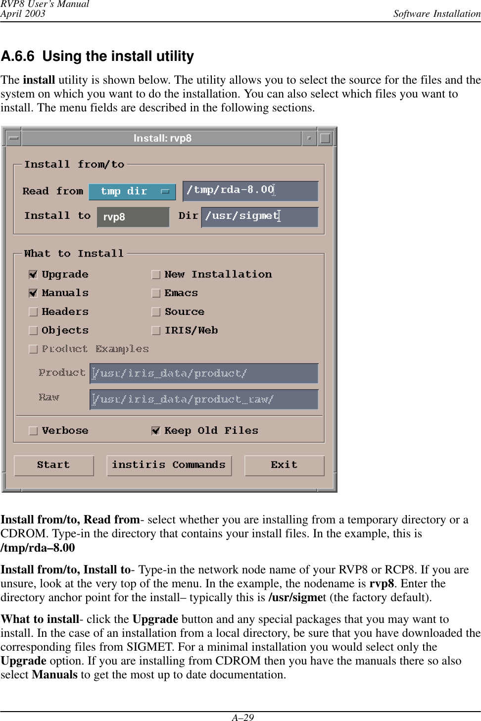 Software InstallationRVP8 User’s ManualApril 2003A–29A.6.6  Using the install utilityThe install utility is shown below. The utility allows you to select the source for the files and thesystem on which you want to do the installation. You can also select which files you want toinstall. The menu fields are described in the following sections.rvp8rvp8Install from/to, Read from- select whether you are installing from a temporary directory or aCDROM. Type-in the directory that contains your install files. In the example, this is/tmp/rda–8.00Install from/to, Install to- Type-in the network node name of your RVP8 or RCP8. If you areunsure, look at the very top of the menu. In the example, the nodename is rvp8. Enter thedirectory anchor point for the install– typically this is /usr/sigmet (the factory default).What to install- click the Upgrade button and any special packages that you may want toinstall. In the case of an installation from a local directory, be sure that you have downloaded thecorresponding files from SIGMET. For a minimal installation you would select only theUpgrade option. If you are installing from CDROM then you have the manuals there so alsoselect Manuals to get the most up to date documentation.