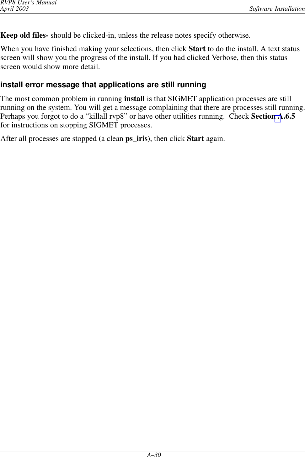 Software InstallationRVP8 User’s ManualApril 2003A–30Keep old files- should be clicked-in, unless the release notes specify otherwise.When you have finished making your selections, then click Start to do the install. A text statusscreen will show you the progress of the install. If you had clicked Verbose, then this statusscreen would show more detail.install error message that applications are still runningThe most common problem in running install is that SIGMET application processes are stillrunning on the system. You will get a message complaining that there are processes still running.Perhaps you forgot to do a “killall rvp8” or have other utilities running.  Check Section A.6.5for instructions on stopping SIGMET processes.After all processes are stopped (a clean ps_iris), then click Start again.