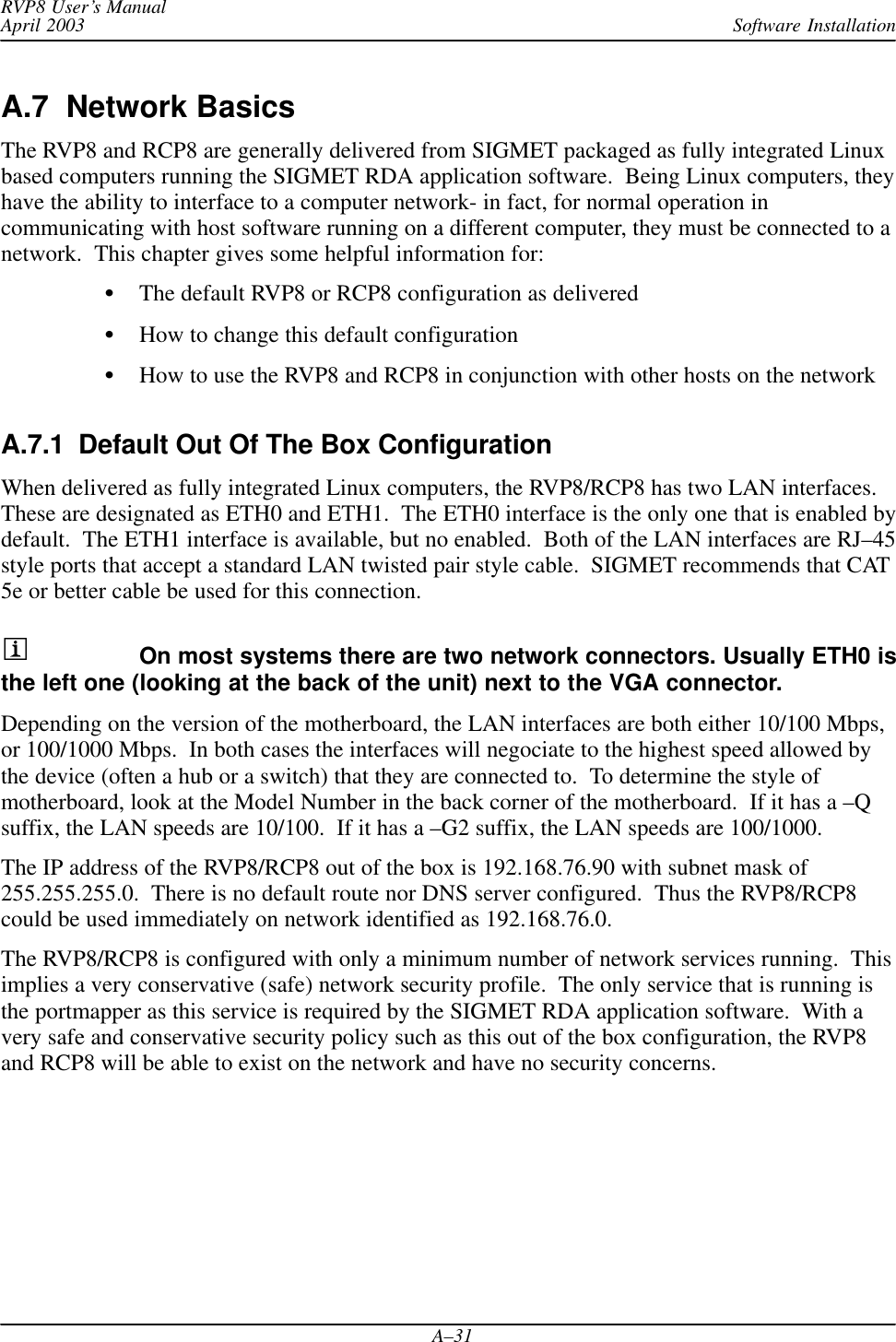 Software InstallationRVP8 User’s ManualApril 2003A–31A.7  Network BasicsThe RVP8 and RCP8 are generally delivered from SIGMET packaged as fully integrated Linuxbased computers running the SIGMET RDA application software.  Being Linux computers, theyhave the ability to interface to a computer network- in fact, for normal operation incommunicating with host software running on a different computer, they must be connected to anetwork.  This chapter gives some helpful information for:The default RVP8 or RCP8 configuration as deliveredHow to change this default configurationHow to use the RVP8 and RCP8 in conjunction with other hosts on the networkA.7.1  Default Out Of The Box Configuration When delivered as fully integrated Linux computers, the RVP8/RCP8 has two LAN interfaces.These are designated as ETH0 and ETH1.  The ETH0 interface is the only one that is enabled bydefault.  The ETH1 interface is available, but no enabled.  Both of the LAN interfaces are RJ–45style ports that accept a standard LAN twisted pair style cable.  SIGMET recommends that CAT5e or better cable be used for this connection.On most systems there are two network connectors. Usually ETH0 isthe left one (looking at the back of the unit) next to the VGA connector.Depending on the version of the motherboard, the LAN interfaces are both either 10/100 Mbps,or 100/1000 Mbps.  In both cases the interfaces will negociate to the highest speed allowed bythe device (often a hub or a switch) that they are connected to.  To determine the style ofmotherboard, look at the Model Number in the back corner of the motherboard.  If it has a –Qsuffix, the LAN speeds are 10/100.  If it has a –G2 suffix, the LAN speeds are 100/1000.The IP address of the RVP8/RCP8 out of the box is 192.168.76.90 with subnet mask of255.255.255.0.  There is no default route nor DNS server configured.  Thus the RVP8/RCP8could be used immediately on network identified as 192.168.76.0.The RVP8/RCP8 is configured with only a minimum number of network services running.  Thisimplies a very conservative (safe) network security profile.  The only service that is running isthe portmapper as this service is required by the SIGMET RDA application software.  With avery safe and conservative security policy such as this out of the box configuration, the RVP8and RCP8 will be able to exist on the network and have no security concerns.