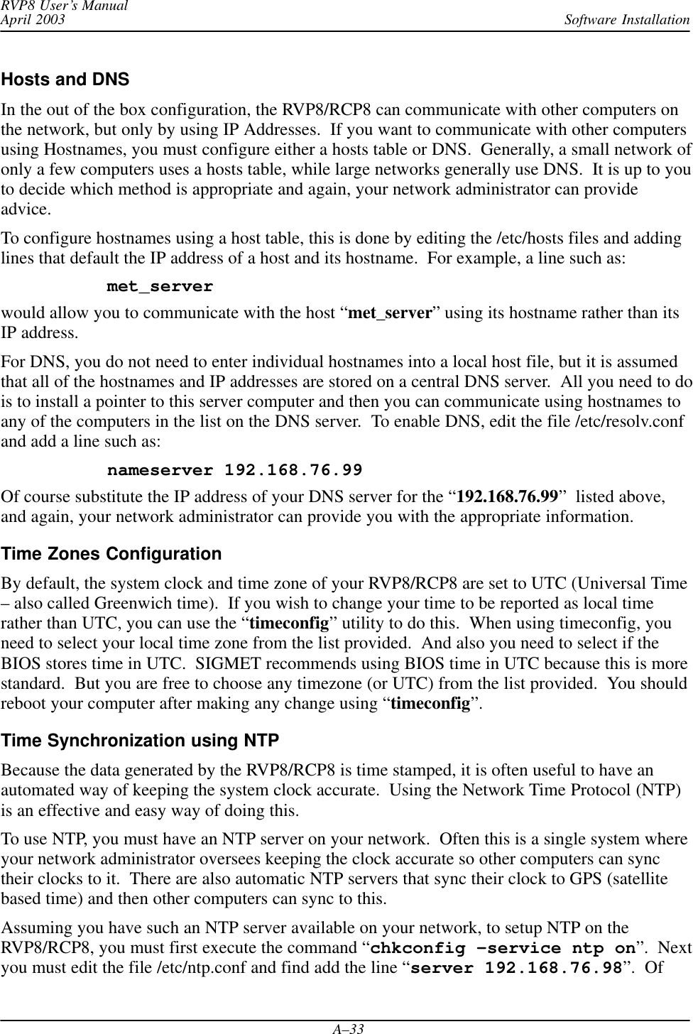 Software InstallationRVP8 User’s ManualApril 2003A–33Hosts and DNSIn the out of the box configuration, the RVP8/RCP8 can communicate with other computers onthe network, but only by using IP Addresses.  If you want to communicate with other computersusing Hostnames, you must configure either a hosts table or DNS.  Generally, a small network ofonly a few computers uses a hosts table, while large networks generally use DNS.  It is up to youto decide which method is appropriate and again, your network administrator can provideadvice.To configure hostnames using a host table, this is done by editing the /etc/hosts files and addinglines that default the IP address of a host and its hostname.  For example, a line such as:met_serverwould allow you to communicate with the host “met_server” using its hostname rather than itsIP address.For DNS, you do not need to enter individual hostnames into a local host file, but it is assumedthat all of the hostnames and IP addresses are stored on a central DNS server.  All you need to dois to install a pointer to this server computer and then you can communicate using hostnames toany of the computers in the list on the DNS server.  To enable DNS, edit the file /etc/resolv.confand add a line such as:nameserver 192.168.76.99Of course substitute the IP address of your DNS server for the “192.168.76.99”  listed above,and again, your network administrator can provide you with the appropriate information.Time Zones ConfigurationBy default, the system clock and time zone of your RVP8/RCP8 are set to UTC (Universal Time– also called Greenwich time).  If you wish to change your time to be reported as local timerather than UTC, you can use the “timeconfig” utility to do this.  When using timeconfig, youneed to select your local time zone from the list provided.  And also you need to select if theBIOS stores time in UTC.  SIGMET recommends using BIOS time in UTC because this is morestandard.  But you are free to choose any timezone (or UTC) from the list provided.  You shouldreboot your computer after making any change using “timeconfig”.Time Synchronization using NTPBecause the data generated by the RVP8/RCP8 is time stamped, it is often useful to have anautomated way of keeping the system clock accurate.  Using the Network Time Protocol (NTP)is an effective and easy way of doing this.To use NTP, you must have an NTP server on your network.  Often this is a single system whereyour network administrator oversees keeping the clock accurate so other computers can synctheir clocks to it.  There are also automatic NTP servers that sync their clock to GPS (satellitebased time) and then other computers can sync to this.Assuming you have such an NTP server available on your network, to setup NTP on theRVP8/RCP8, you must first execute the command “chkconfig –service ntp on”.  Nextyou must edit the file /etc/ntp.conf and find add the line “server 192.168.76.98”.  Of
