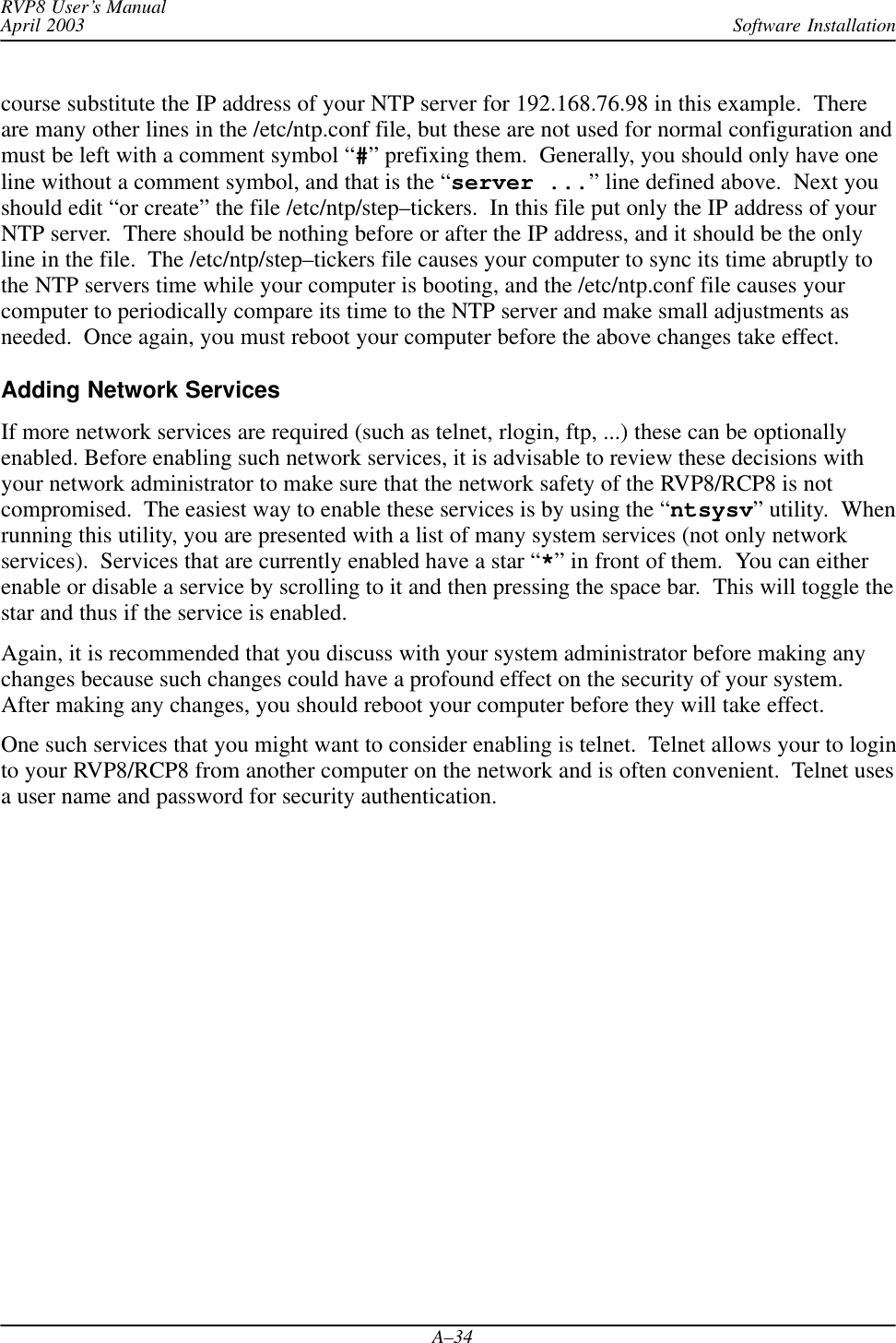 Software InstallationRVP8 User’s ManualApril 2003A–34course substitute the IP address of your NTP server for 192.168.76.98 in this example.  Thereare many other lines in the /etc/ntp.conf file, but these are not used for normal configuration andmust be left with a comment symbol “#” prefixing them.  Generally, you should only have oneline without a comment symbol, and that is the “server ...” line defined above.  Next youshould edit “or create” the file /etc/ntp/step–tickers.  In this file put only the IP address of yourNTP server.  There should be nothing before or after the IP address, and it should be the onlyline in the file.  The /etc/ntp/step–tickers file causes your computer to sync its time abruptly tothe NTP servers time while your computer is booting, and the /etc/ntp.conf file causes yourcomputer to periodically compare its time to the NTP server and make small adjustments asneeded.  Once again, you must reboot your computer before the above changes take effect.Adding Network ServicesIf more network services are required (such as telnet, rlogin, ftp, ...) these can be optionallyenabled. Before enabling such network services, it is advisable to review these decisions withyour network administrator to make sure that the network safety of the RVP8/RCP8 is notcompromised.  The easiest way to enable these services is by using the “ntsysv” utility.  Whenrunning this utility, you are presented with a list of many system services (not only networkservices).  Services that are currently enabled have a star “*” in front of them.  You can eitherenable or disable a service by scrolling to it and then pressing the space bar.  This will toggle thestar and thus if the service is enabled.Again, it is recommended that you discuss with your system administrator before making anychanges because such changes could have a profound effect on the security of your system.After making any changes, you should reboot your computer before they will take effect.One such services that you might want to consider enabling is telnet.  Telnet allows your to loginto your RVP8/RCP8 from another computer on the network and is often convenient.  Telnet usesa user name and password for security authentication.