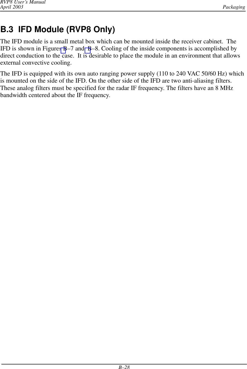 PackagingRVP8 User’s ManualApril 2003B–28B.3  IFD Module (RVP8 Only) The IFD module is a small metal box which can be mounted inside the receiver cabinet.  TheIFD is shown in Figures B–7 and  B–8. Cooling of the inside components is accomplished bydirect conduction to the case.  It is desirable to place the module in an environment that allowsexternal convective cooling.The IFD is equipped with its own auto ranging power supply (110 to 240 VAC 50/60 Hz) whichis mounted on the side of the IFD. On the other side of the IFD are two anti-aliasing filters.These analog filters must be specified for the radar IF frequency. The filters have an 8 MHzbandwidth centered about the IF frequency.