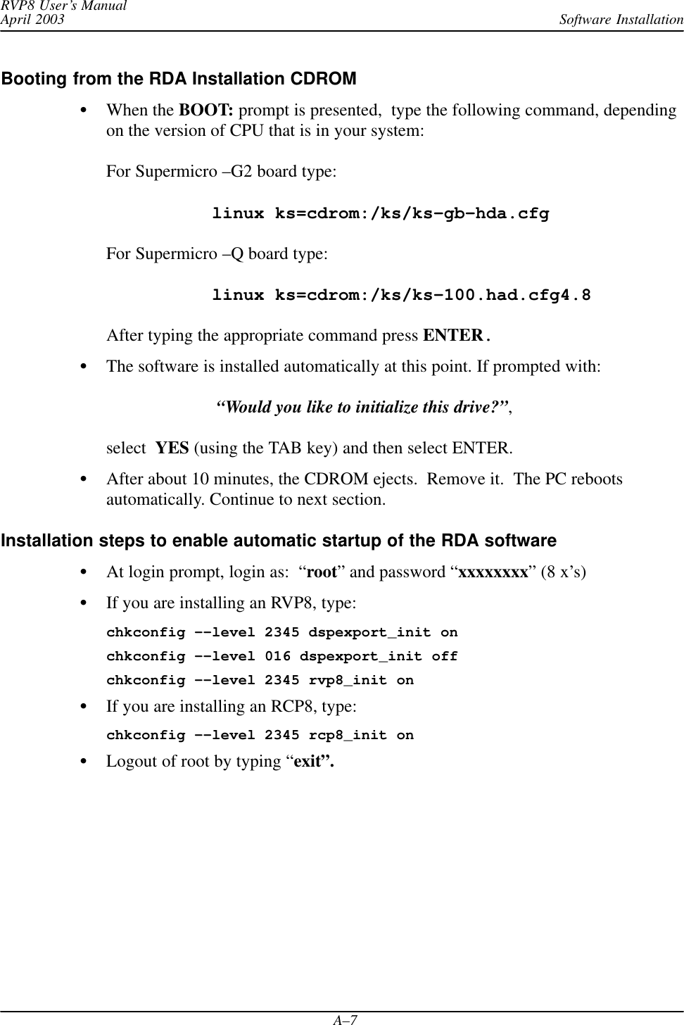 Software InstallationRVP8 User’s ManualApril 2003A–7Booting from the RDA Installation CDROMWhen the BOOT: prompt is presented,  type the following command, dependingon the version of CPU that is in your system:For Supermicro –G2 board type:linux ks=cdrom:/ks/ks–gb–hda.cfgFor Supermicro –Q board type:linux ks=cdrom:/ks/ks–100.had.cfg4.8After typing the appropriate command press ENTER.The software is installed automatically at this point. If prompted with: “Would you like to initialize this drive?”, select  YES (using the TAB key) and then select ENTER.After about 10 minutes, the CDROM ejects.  Remove it.  The PC rebootsautomatically. Continue to next section.Installation steps to enable automatic startup of the RDA softwareAt login prompt, login as:  “root” and password “xxxxxxxx” (8 x’s)If you are installing an RVP8, type:chkconfig ––level 2345 dspexport_init onchkconfig ––level 016 dspexport_init offchkconfig ––level 2345 rvp8_init onIf you are installing an RCP8, type:chkconfig ––level 2345 rcp8_init onLogout of root by typing “exit”.
