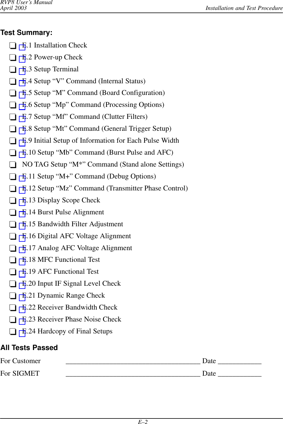 Installation and Test ProcedureRVP8 User’s ManualApril 2003E–2Test Summary:E.1 Installation CheckE.2 Power-up CheckE.3 Setup TerminalE.4 Setup “V” Command (Internal Status)E.5 Setup “M” Command (Board Configuration)E.6 Setup “Mp” Command (Processing Options)E.7 Setup “Mf” Command (Clutter Filters)E.8 Setup “Mt” Command (General Trigger Setup)E.9 Initial Setup of Information for Each Pulse WidthE.10 Setup “Mb” Command (Burst Pulse and AFC)NO TAG Setup “M*” Command (Stand alone Settings)E.11 Setup “M+” Command (Debug Options)E.12 Setup “Mz” Command (Transmitter Phase Control)E.13 Display Scope CheckE.14 Burst Pulse AlignmentE.15 Bandwidth Filter AdjustmentE.16 Digital AFC Voltage AlignmentE.17 Analog AFC Voltage AlignmentE.18 MFC Functional TestE.19 AFC Functional TestE.20 Input IF Signal Level CheckE.21 Dynamic Range CheckE.22 Receiver Bandwidth CheckE.23 Receiver Phase Noise CheckE.24 Hardcopy of Final SetupsAll Tests PassedFor Customer _____________________________________ Date ____________For SIGMET _____________________________________ Date ____________