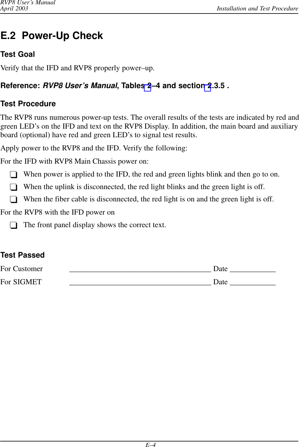 Installation and Test ProcedureRVP8 User’s ManualApril 2003E–4E.2  Power-Up CheckTest GoalVerify that the IFD and RVP8 properly power–up.Reference: RVP8 User’s Manual, Tables 2–4 and section 2.3.5 .Test ProcedureThe RVP8 runs numerous power-up tests. The overall results of the tests are indicated by red andgreen LED’s on the IFD and text on the RVP8 Display. In addition, the main board and auxiliaryboard (optional) have red and green LED’s to signal test results.Apply power to the RVP8 and the IFD. Verify the following:For the IFD with RVP8 Main Chassis power on:When power is applied to the IFD, the red and green lights blink and then go to on.When the uplink is disconnected, the red light blinks and the green light is off.When the fiber cable is disconnected, the red light is on and the green light is off.For the RVP8 with the IFD power onThe front panel display shows the correct text.Test PassedFor Customer _____________________________________ Date ____________For SIGMET _____________________________________ Date ____________