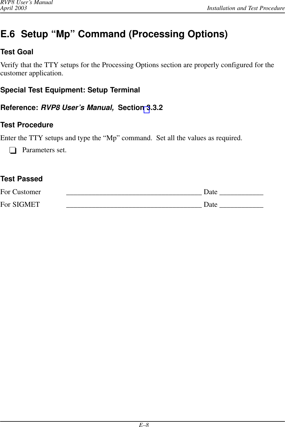 Installation and Test ProcedureRVP8 User’s ManualApril 2003E–8E.6  Setup “Mp” Command (Processing Options)Test GoalVerify that the TTY setups for the Processing Options section are properly configured for thecustomer application.Special Test Equipment: Setup TerminalReference: RVP8 User’s Manual,  Section 3.3.2Test ProcedureEnter the TTY setups and type the “Mp” command.  Set all the values as required.Parameters set.Test PassedFor Customer _____________________________________ Date ____________For SIGMET _____________________________________ Date ____________