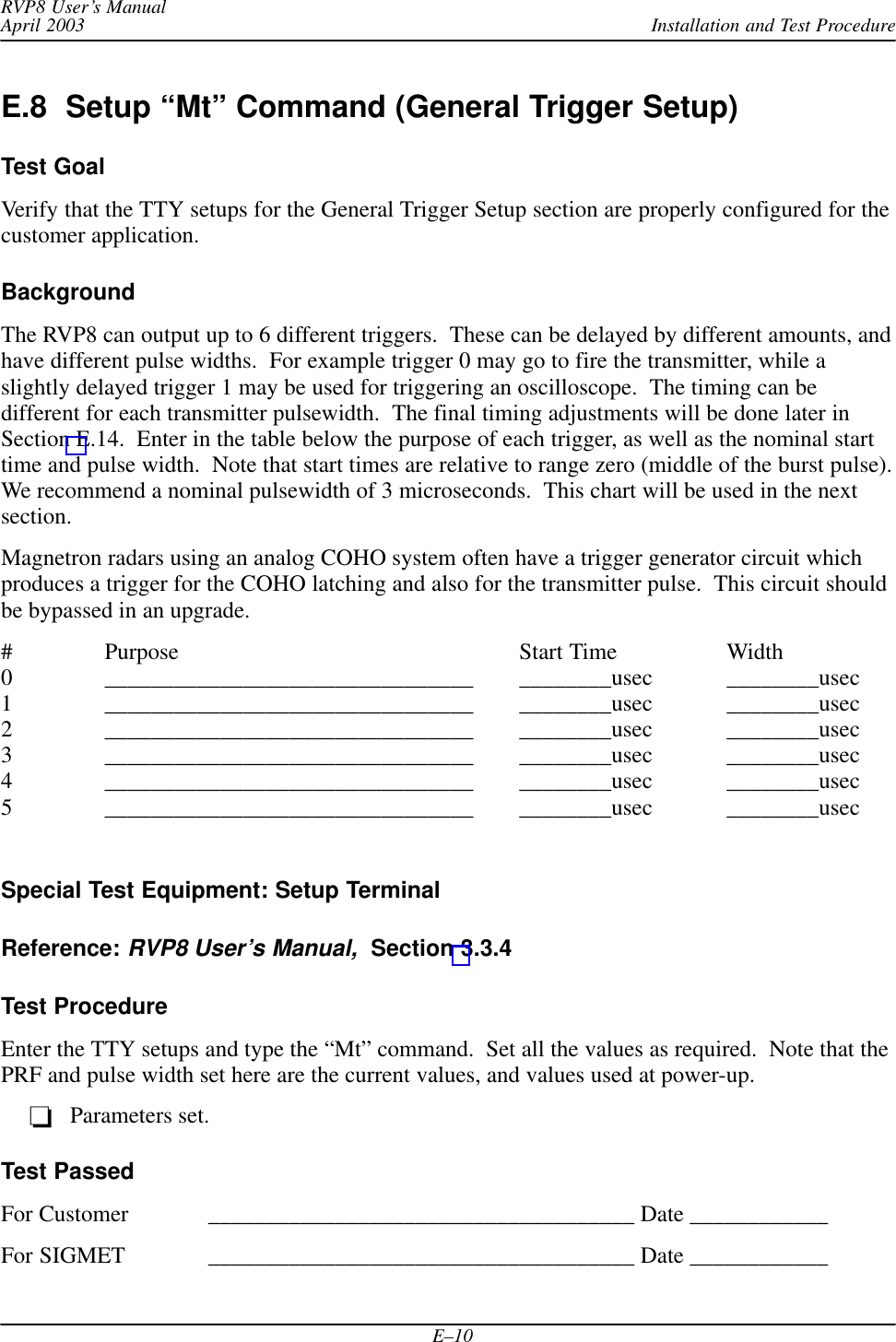 Installation and Test ProcedureRVP8 User’s ManualApril 2003E–10E.8  Setup “Mt” Command (General Trigger Setup)Test GoalVerify that the TTY setups for the General Trigger Setup section are properly configured for thecustomer application.BackgroundThe RVP8 can output up to 6 different triggers.  These can be delayed by different amounts, andhave different pulse widths.  For example trigger 0 may go to fire the transmitter, while aslightly delayed trigger 1 may be used for triggering an oscilloscope.  The timing can bedifferent for each transmitter pulsewidth.  The final timing adjustments will be done later inSection E.14.  Enter in the table below the purpose of each trigger, as well as the nominal starttime and pulse width.  Note that start times are relative to range zero (middle of the burst pulse).We recommend a nominal pulsewidth of 3 microseconds.  This chart will be used in the nextsection.Magnetron radars using an analog COHO system often have a trigger generator circuit whichproduces a trigger for the COHO latching and also for the transmitter pulse.  This circuit shouldbe bypassed in an upgrade.# Purpose Start Time Width0 ________________________________ ________usec ________usec1 ________________________________ ________usec ________usec2 ________________________________ ________usec ________usec3 ________________________________ ________usec ________usec4 ________________________________ ________usec ________usec5 ________________________________ ________usec ________usecSpecial Test Equipment: Setup TerminalReference: RVP8 User’s Manual,  Section 3.3.4Test ProcedureEnter the TTY setups and type the “Mt” command.  Set all the values as required.  Note that thePRF and pulse width set here are the current values, and values used at power-up.Parameters set.Test PassedFor Customer _____________________________________ Date ____________For SIGMET _____________________________________ Date ____________