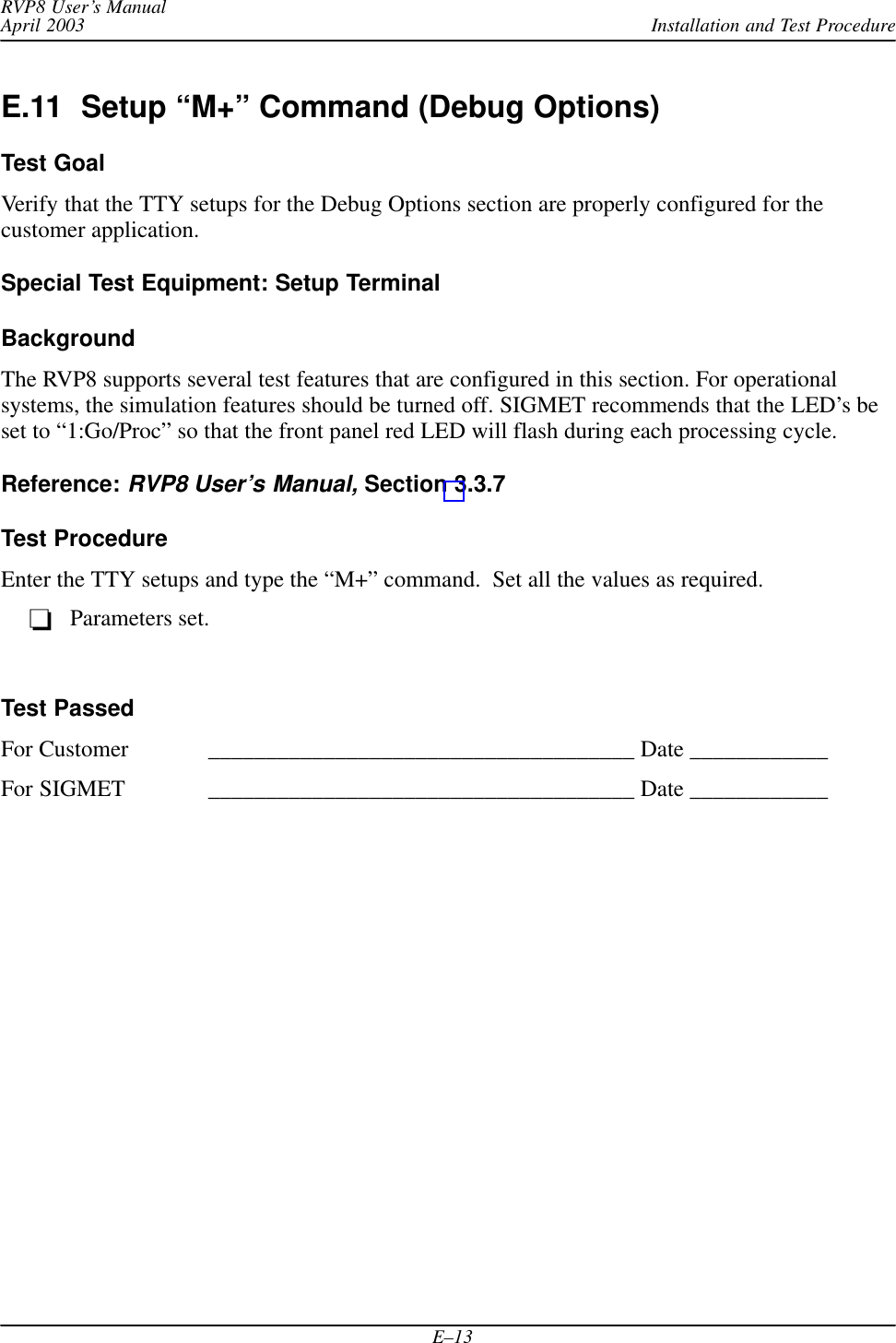Installation and Test ProcedureRVP8 User’s ManualApril 2003E–13E.11  Setup “M+” Command (Debug Options)Test GoalVerify that the TTY setups for the Debug Options section are properly configured for thecustomer application.Special Test Equipment: Setup TerminalBackgroundThe RVP8 supports several test features that are configured in this section. For operationalsystems, the simulation features should be turned off. SIGMET recommends that the LED’s beset to “1:Go/Proc” so that the front panel red LED will flash during each processing cycle.Reference: RVP8 User’s Manual, Section 3.3.7Test ProcedureEnter the TTY setups and type the “M+” command.  Set all the values as required.Parameters set.Test PassedFor Customer _____________________________________ Date ____________For SIGMET _____________________________________ Date ____________