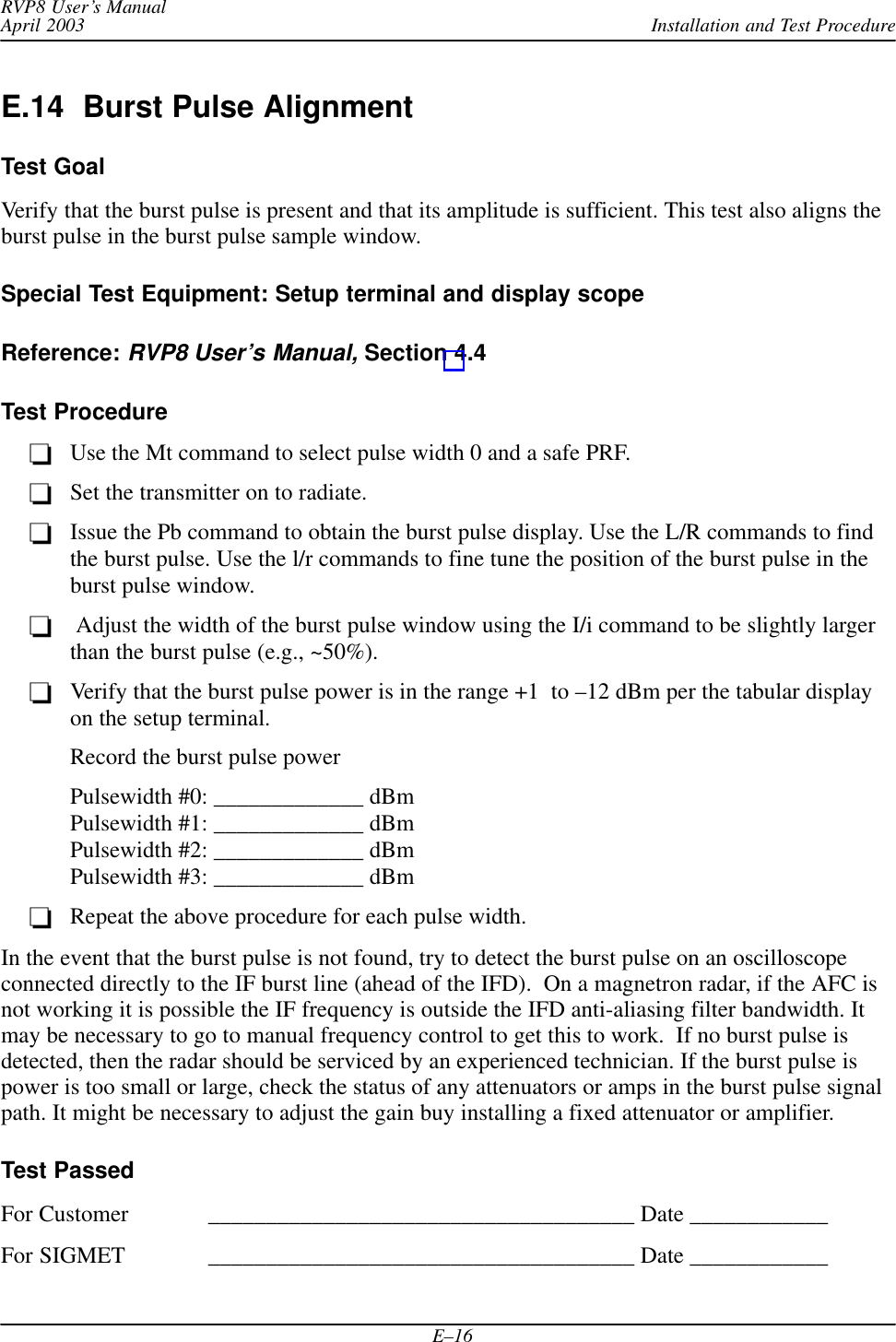 Installation and Test ProcedureRVP8 User’s ManualApril 2003E–16E.14  Burst Pulse AlignmentTest GoalVerify that the burst pulse is present and that its amplitude is sufficient. This test also aligns theburst pulse in the burst pulse sample window.Special Test Equipment: Setup terminal and display scopeReference: RVP8 User’s Manual, Section 4.4Test ProcedureUse the Mt command to select pulse width 0 and a safe PRF.Set the transmitter on to radiate.Issue the Pb command to obtain the burst pulse display. Use the L/R commands to findthe burst pulse. Use the l/r commands to fine tune the position of the burst pulse in theburst pulse window. Adjust the width of the burst pulse window using the I/i command to be slightly largerthan the burst pulse (e.g., ~50%).Verify that the burst pulse power is in the range +1  to –12 dBm per the tabular displayon the setup terminal.Record the burst pulse powerPulsewidth #0: _____________ dBmPulsewidth #1: _____________ dBmPulsewidth #2: _____________ dBmPulsewidth #3: _____________ dBmRepeat the above procedure for each pulse width.In the event that the burst pulse is not found, try to detect the burst pulse on an oscilloscopeconnected directly to the IF burst line (ahead of the IFD).  On a magnetron radar, if the AFC isnot working it is possible the IF frequency is outside the IFD anti-aliasing filter bandwidth. Itmay be necessary to go to manual frequency control to get this to work.  If no burst pulse isdetected, then the radar should be serviced by an experienced technician. If the burst pulse ispower is too small or large, check the status of any attenuators or amps in the burst pulse signalpath. It might be necessary to adjust the gain buy installing a fixed attenuator or amplifier.Test PassedFor Customer _____________________________________ Date ____________For SIGMET _____________________________________ Date ____________