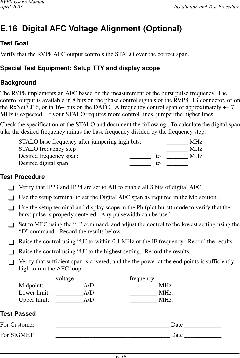 Installation and Test ProcedureRVP8 User’s ManualApril 2003E–18E.16  Digital AFC Voltage Alignment (Optional)Test GoalVerify that the RVP8 AFC output controls the STALO over the correct span.Special Test Equipment: Setup TTY and display scopeBackgroundThe RVP8 implements an AFC based on the measurement of the burst pulse frequency. Thecontrol output is available in 8 bits on the phase control signals of the RVP8 J13 connector, or onthe RxNet7 J16, or in 16+ bits on the DAFC.  A frequency control span of approximately +– 7MHz is expected.  If your STALO requires more control lines, jumper the higher lines.Check the specification of the STALO and document the following.  To calculate the digital spantake the desired frequency minus the base frequency divided by the frequency step.STALO base frequency after jumpering high bits: _______ MHzSTALO frequency step _______ MHzDesired frequency span: _______   to _______ MHzDesired digital span: _______   to _______Test ProcedureVerify that JP23 and JP24 are set to AB to enable all 8 bits of digital AFC.Use the setup terminal to set the Digital AFC span as required in the Mb section.Use the setup terminal and display scope in the Pb (plot burst) mode to verify that theburst pulse is properly centered.  Any pulsewidth can be used.Set to MFC using the “=” command, and adjust the control to the lowest setting using the“D” command.  Record the results below.Raise the control using “U” to within 0.1 MHz of the IF frequency.  Record the results.Raise the control using “U” to the highest setting.  Record the results.Verify that sufficient span is covered, and the the power at the end points is sufficientlyhigh to run the AFC loop.voltage frequencyMidpoint: _________A/D _________ MHz.Lower limit: _________A/D _________ MHz.Upper limit: _________A/D _________ MHz.Test PassedFor Customer _____________________________________ Date ____________For SIGMET _____________________________________ Date ____________