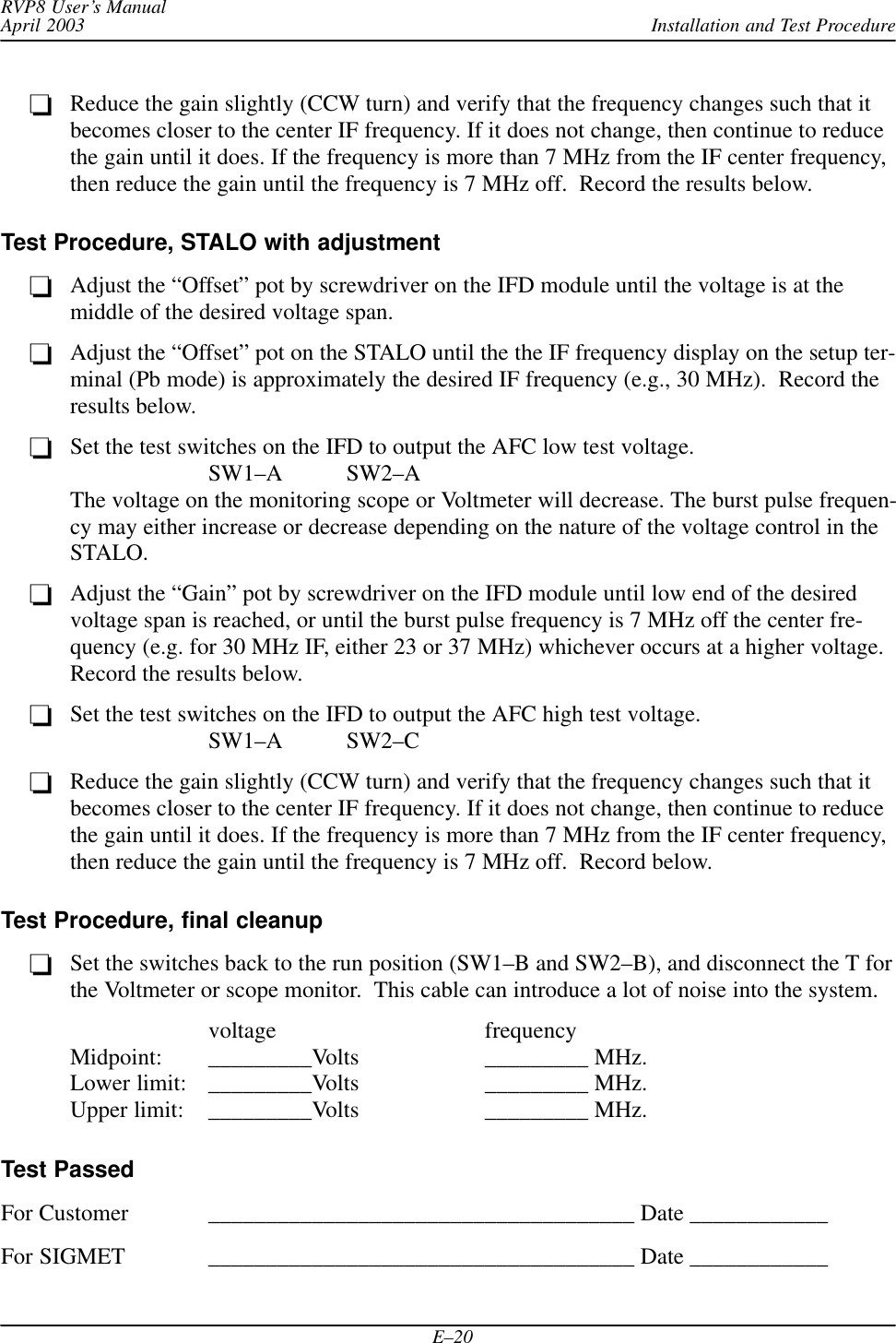 Installation and Test ProcedureRVP8 User’s ManualApril 2003E–20Reduce the gain slightly (CCW turn) and verify that the frequency changes such that itbecomes closer to the center IF frequency. If it does not change, then continue to reducethe gain until it does. If the frequency is more than 7 MHz from the IF center frequency,then reduce the gain until the frequency is 7 MHz off.  Record the results below.Test Procedure, STALO with adjustmentAdjust the “Offset” pot by screwdriver on the IFD module until the voltage is at themiddle of the desired voltage span.Adjust the “Offset” pot on the STALO until the the IF frequency display on the setup ter-minal (Pb mode) is approximately the desired IF frequency (e.g., 30 MHz).  Record theresults below.Set the test switches on the IFD to output the AFC low test voltage.SW1–A SW2–AThe voltage on the monitoring scope or Voltmeter will decrease. The burst pulse frequen-cy may either increase or decrease depending on the nature of the voltage control in theSTALO.Adjust the “Gain” pot by screwdriver on the IFD module until low end of the desiredvoltage span is reached, or until the burst pulse frequency is 7 MHz off the center fre-quency (e.g. for 30 MHz IF, either 23 or 37 MHz) whichever occurs at a higher voltage.Record the results below.Set the test switches on the IFD to output the AFC high test voltage.SW1–A SW2–CReduce the gain slightly (CCW turn) and verify that the frequency changes such that itbecomes closer to the center IF frequency. If it does not change, then continue to reducethe gain until it does. If the frequency is more than 7 MHz from the IF center frequency,then reduce the gain until the frequency is 7 MHz off.  Record below.Test Procedure, final cleanupSet the switches back to the run position (SW1–B and SW2–B), and disconnect the T forthe Voltmeter or scope monitor.  This cable can introduce a lot of noise into the system.voltage frequencyMidpoint: _________Volts _________ MHz.Lower limit: _________Volts _________ MHz.Upper limit: _________Volts _________ MHz.Test PassedFor Customer _____________________________________ Date ____________For SIGMET _____________________________________ Date ____________