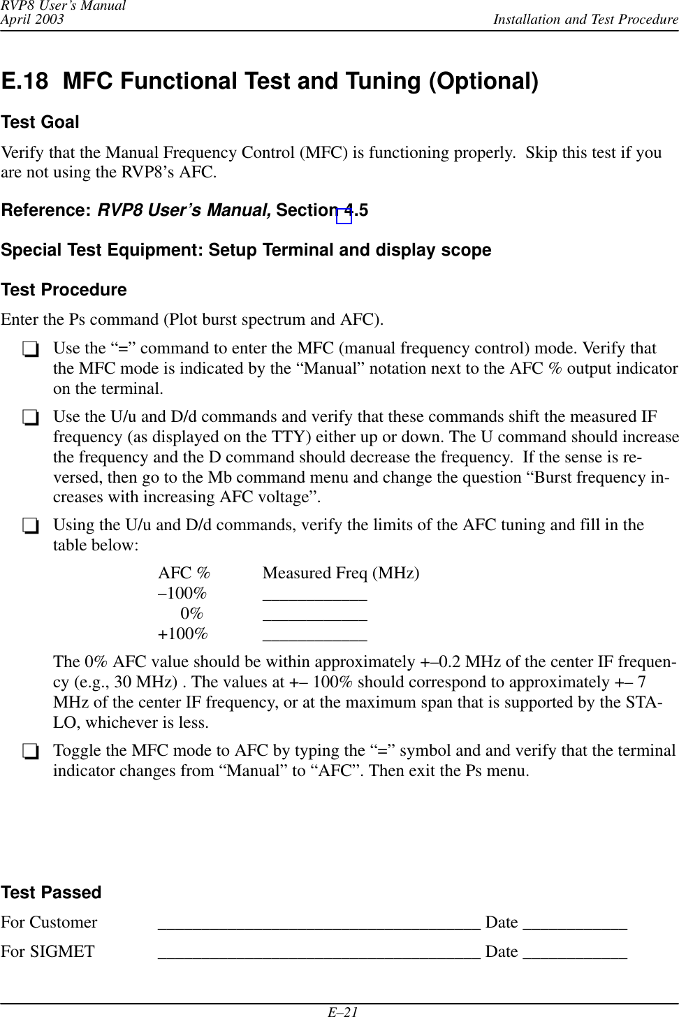 Installation and Test ProcedureRVP8 User’s ManualApril 2003E–21E.18  MFC Functional Test and Tuning (Optional)Test GoalVerify that the Manual Frequency Control (MFC) is functioning properly.  Skip this test if youare not using the RVP8’s AFC.Reference: RVP8 User’s Manual, Section 4.5Special Test Equipment: Setup Terminal and display scopeTest ProcedureEnter the Ps command (Plot burst spectrum and AFC).Use the “=” command to enter the MFC (manual frequency control) mode. Verify thatthe MFC mode is indicated by the “Manual” notation next to the AFC % output indicatoron the terminal.Use the U/u and D/d commands and verify that these commands shift the measured IFfrequency (as displayed on the TTY) either up or down. The U command should increasethe frequency and the D command should decrease the frequency.  If the sense is re-versed, then go to the Mb command menu and change the question “Burst frequency in-creases with increasing AFC voltage”.Using the U/u and D/d commands, verify the limits of the AFC tuning and fill in thetable below:AFC % Measured Freq (MHz)–100% ____________     0% ____________+100% ____________The 0% AFC value should be within approximately +–0.2 MHz of the center IF frequen-cy (e.g., 30 MHz) . The values at +– 100% should correspond to approximately +– 7MHz of the center IF frequency, or at the maximum span that is supported by the STA-LO, whichever is less.Toggle the MFC mode to AFC by typing the “=” symbol and and verify that the terminalindicator changes from “Manual” to “AFC”. Then exit the Ps menu.Test PassedFor Customer _____________________________________ Date ____________For SIGMET _____________________________________ Date ____________