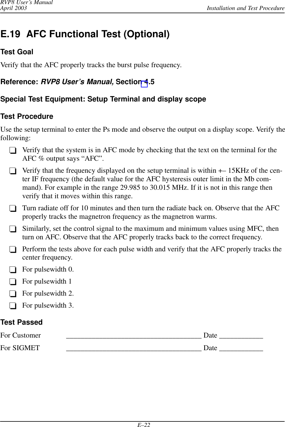 Installation and Test ProcedureRVP8 User’s ManualApril 2003E–22E.19  AFC Functional Test (Optional)Test GoalVerify that the AFC properly tracks the burst pulse frequency.Reference: RVP8 User’s Manual, Section 4.5Special Test Equipment: Setup Terminal and display scopeTest ProcedureUse the setup terminal to enter the Ps mode and observe the output on a display scope. Verify thefollowing:Verify that the system is in AFC mode by checking that the text on the terminal for theAFC % output says “AFC”.Verify that the frequency displayed on the setup terminal is within +– 15KHz of the cen-ter IF frequency (the default value for the AFC hysteresis outer limit in the Mb com-mand). For example in the range 29.985 to 30.015 MHz. If it is not in this range thenverify that it moves within this range.Turn radiate off for 10 minutes and then turn the radiate back on. Observe that the AFCproperly tracks the magnetron frequency as the magnetron warms.Similarly, set the control signal to the maximum and minimum values using MFC, thenturn on AFC. Observe that the AFC properly tracks back to the correct frequency.Perform the tests above for each pulse width and verify that the AFC properly tracks thecenter frequency.For pulsewidth 0.For pulsewidth 1For pulsewidth 2.For pulsewidth 3.Test PassedFor Customer _____________________________________ Date ____________For SIGMET _____________________________________ Date ____________