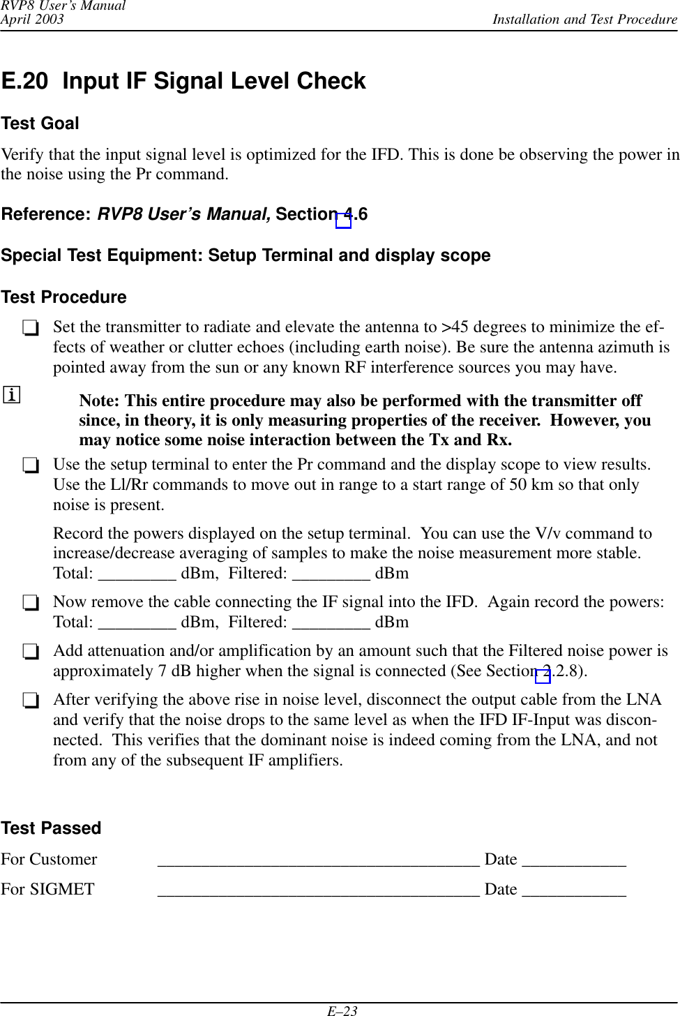 Installation and Test ProcedureRVP8 User’s ManualApril 2003E–23E.20  Input IF Signal Level CheckTest GoalVerify that the input signal level is optimized for the IFD. This is done be observing the power inthe noise using the Pr command.Reference: RVP8 User’s Manual, Section 4.6Special Test Equipment: Setup Terminal and display scopeTest ProcedureSet the transmitter to radiate and elevate the antenna to &gt;45 degrees to minimize the ef-fects of weather or clutter echoes (including earth noise). Be sure the antenna azimuth ispointed away from the sun or any known RF interference sources you may have.Note: This entire procedure may also be performed with the transmitter offsince, in theory, it is only measuring properties of the receiver.  However, youmay notice some noise interaction between the Tx and Rx.Use the setup terminal to enter the Pr command and the display scope to view results.Use the Ll/Rr commands to move out in range to a start range of 50 km so that onlynoise is present.Record the powers displayed on the setup terminal.  You can use the V/v command toincrease/decrease averaging of samples to make the noise measurement more stable.Total: _________ dBm,  Filtered: _________ dBmNow remove the cable connecting the IF signal into the IFD.  Again record the powers: Total: _________ dBm,  Filtered: _________ dBmAdd attenuation and/or amplification by an amount such that the Filtered noise power isapproximately 7 dB higher when the signal is connected (See Section 2.2.8).After verifying the above rise in noise level, disconnect the output cable from the LNAand verify that the noise drops to the same level as when the IFD IF-Input was discon-nected.  This verifies that the dominant noise is indeed coming from the LNA, and notfrom any of the subsequent IF amplifiers.Test PassedFor Customer _____________________________________ Date ____________For SIGMET _____________________________________ Date ____________