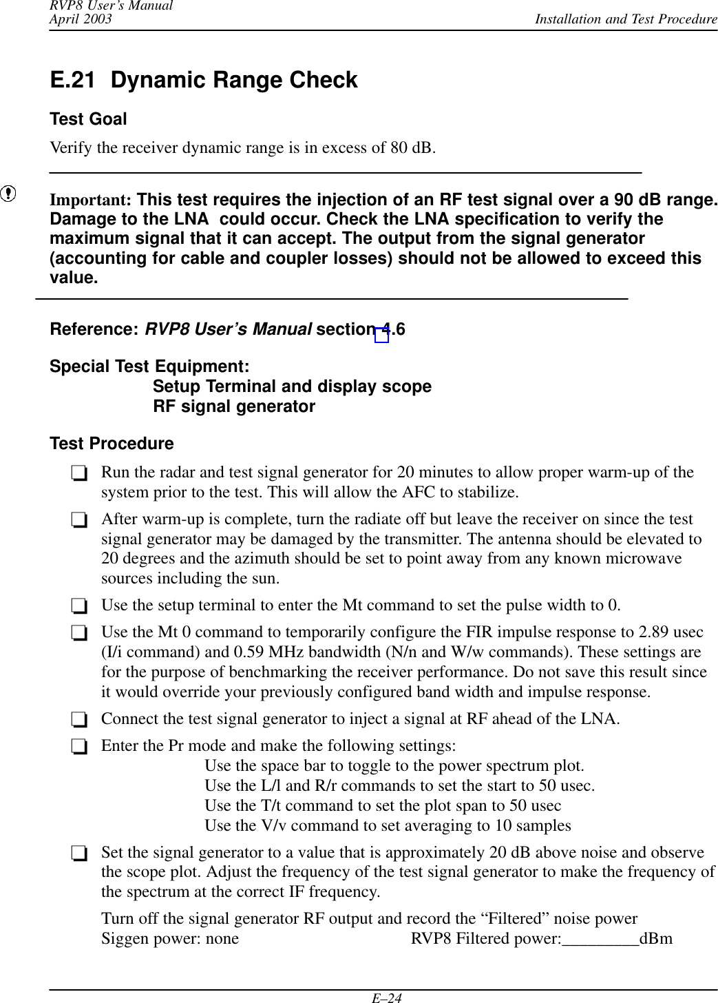 Installation and Test ProcedureRVP8 User’s ManualApril 2003E–24E.21  Dynamic Range CheckTest GoalVerify the receiver dynamic range is in excess of 80 dB.Important: This test requires the injection of an RF test signal over a 90 dB range.Damage to the LNA  could occur. Check the LNA specification to verify themaximum signal that it can accept. The output from the signal generator(accounting for cable and coupler losses) should not be allowed to exceed thisvalue.Reference: RVP8 User’s Manual section 4.6Special Test Equipment:Setup Terminal and display scopeRF signal generatorTest ProcedureRun the radar and test signal generator for 20 minutes to allow proper warm-up of thesystem prior to the test. This will allow the AFC to stabilize.After warm-up is complete, turn the radiate off but leave the receiver on since the testsignal generator may be damaged by the transmitter. The antenna should be elevated to20 degrees and the azimuth should be set to point away from any known microwavesources including the sun.Use the setup terminal to enter the Mt command to set the pulse width to 0.Use the Mt 0 command to temporarily configure the FIR impulse response to 2.89 usec(I/i command) and 0.59 MHz bandwidth (N/n and W/w commands). These settings arefor the purpose of benchmarking the receiver performance. Do not save this result sinceit would override your previously configured band width and impulse response.Connect the test signal generator to inject a signal at RF ahead of the LNA.Enter the Pr mode and make the following settings:Use the space bar to toggle to the power spectrum plot.Use the L/l and R/r commands to set the start to 50 usec.Use the T/t command to set the plot span to 50 usecUse the V/v command to set averaging to 10 samplesSet the signal generator to a value that is approximately 20 dB above noise and observethe scope plot. Adjust the frequency of the test signal generator to make the frequency ofthe spectrum at the correct IF frequency.Turn off the signal generator RF output and record the “Filtered” noise power Siggen power: none RVP8 Filtered power:_________dBm