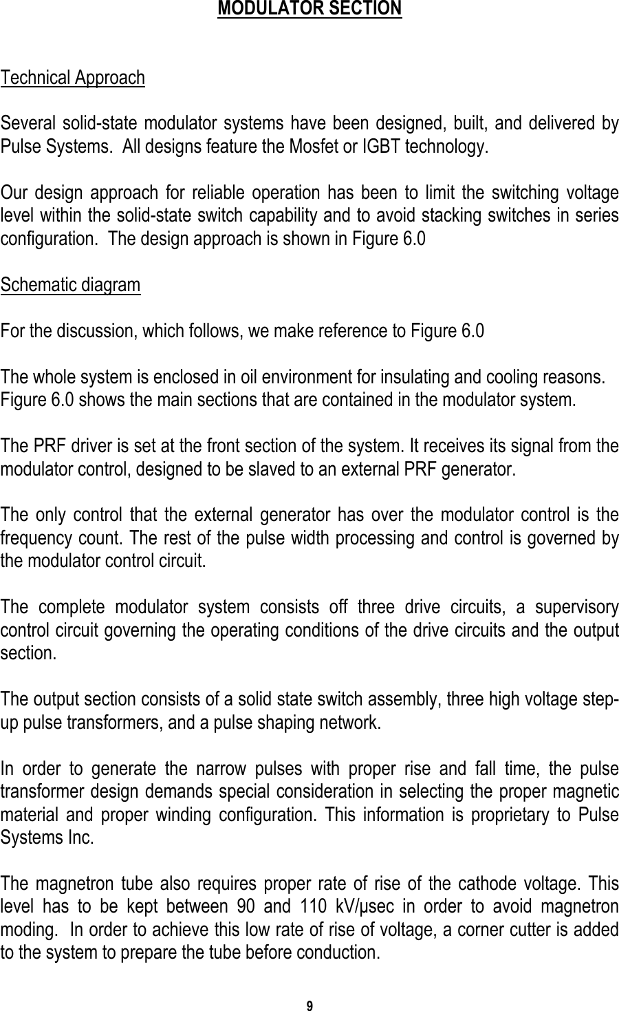 9    MODULATOR SECTION   Technical Approach  Several solid-state modulator systems have been designed, built, and delivered by Pulse Systems.  All designs feature the Mosfet or IGBT technology.  Our design approach for reliable operation has been to limit the switching voltage level within the solid-state switch capability and to avoid stacking switches in series configuration.  The design approach is shown in Figure 6.0  Schematic diagram  For the discussion, which follows, we make reference to Figure 6.0  The whole system is enclosed in oil environment for insulating and cooling reasons. Figure 6.0 shows the main sections that are contained in the modulator system.  The PRF driver is set at the front section of the system. It receives its signal from the modulator control, designed to be slaved to an external PRF generator.  The only control that the external generator has over the modulator control is the frequency count. The rest of the pulse width processing and control is governed by the modulator control circuit.  The complete modulator system consists off three drive circuits, a supervisory control circuit governing the operating conditions of the drive circuits and the output section.  The output section consists of a solid state switch assembly, three high voltage step-up pulse transformers, and a pulse shaping network.  In order to generate the narrow pulses with proper rise and fall time, the pulse transformer design demands special consideration in selecting the proper magnetic material and proper winding configuration. This information is proprietary to Pulse Systems Inc.    The magnetron tube also requires proper rate of rise of the cathode voltage. This level has to be kept between 90 and 110 kV/µsec in order to avoid magnetron moding.  In order to achieve this low rate of rise of voltage, a corner cutter is added to the system to prepare the tube before conduction.  