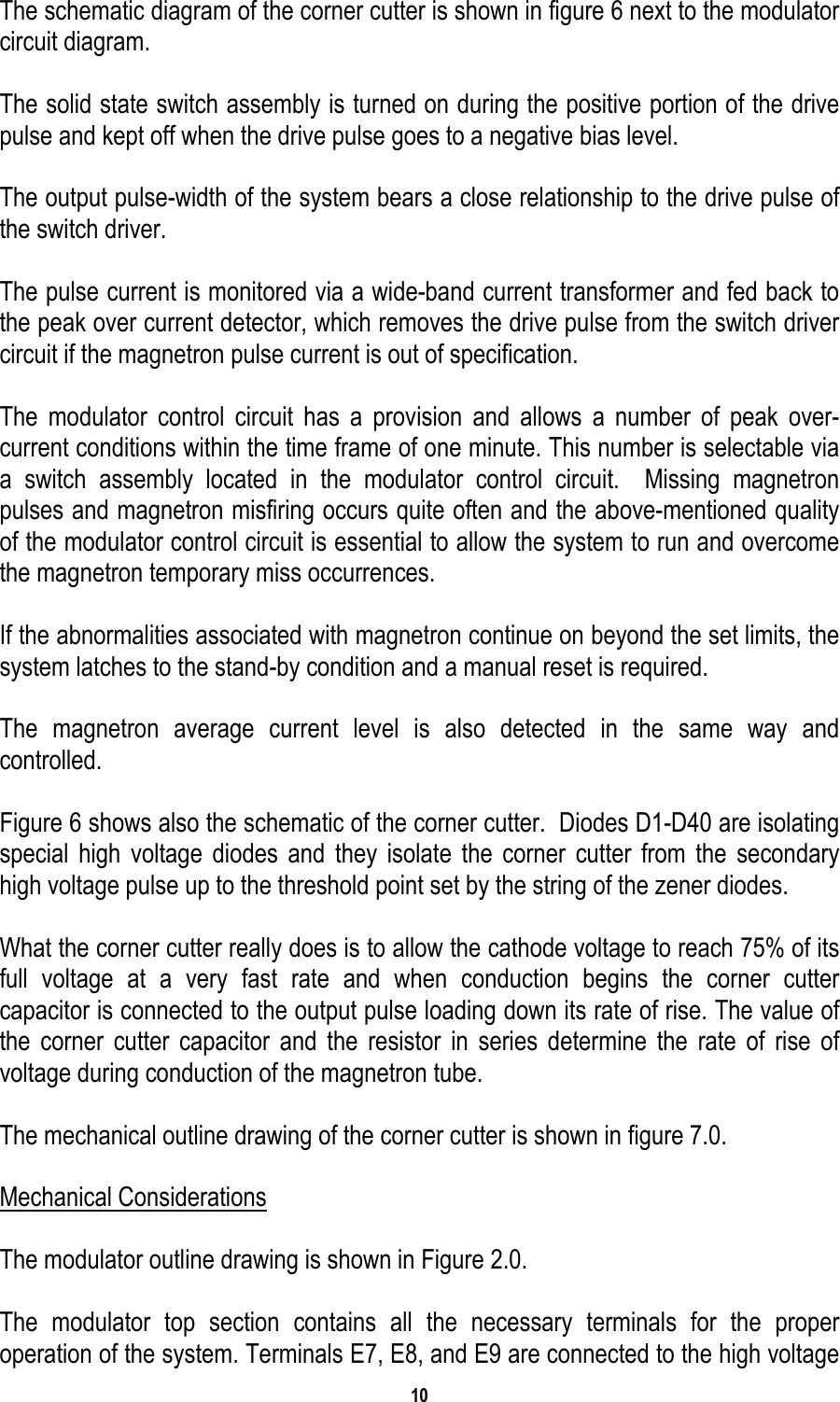 10   The schematic diagram of the corner cutter is shown in figure 6 next to the modulator circuit diagram.  The solid state switch assembly is turned on during the positive portion of the drive pulse and kept off when the drive pulse goes to a negative bias level.  The output pulse-width of the system bears a close relationship to the drive pulse of the switch driver.  The pulse current is monitored via a wide-band current transformer and fed back to the peak over current detector, which removes the drive pulse from the switch driver circuit if the magnetron pulse current is out of specification.  The modulator control circuit has a provision and allows a number of peak over-current conditions within the time frame of one minute. This number is selectable via a switch assembly located in the modulator control circuit.  Missing magnetron pulses and magnetron misfiring occurs quite often and the above-mentioned quality of the modulator control circuit is essential to allow the system to run and overcome the magnetron temporary miss occurrences.  If the abnormalities associated with magnetron continue on beyond the set limits, the system latches to the stand-by condition and a manual reset is required.  The magnetron average current level is also detected in the same way and controlled.  Figure 6 shows also the schematic of the corner cutter.  Diodes D1-D40 are isolating special high voltage diodes and they isolate the corner cutter from the secondary high voltage pulse up to the threshold point set by the string of the zener diodes.  What the corner cutter really does is to allow the cathode voltage to reach 75% of its full voltage at a very fast rate and when conduction begins the corner cutter capacitor is connected to the output pulse loading down its rate of rise. The value of the corner cutter capacitor and the resistor in series determine the rate of rise of voltage during conduction of the magnetron tube.  The mechanical outline drawing of the corner cutter is shown in figure 7.0.    Mechanical Considerations  The modulator outline drawing is shown in Figure 2.0.  The modulator top section contains all the necessary terminals for the proper operation of the system. Terminals E7, E8, and E9 are connected to the high voltage 
