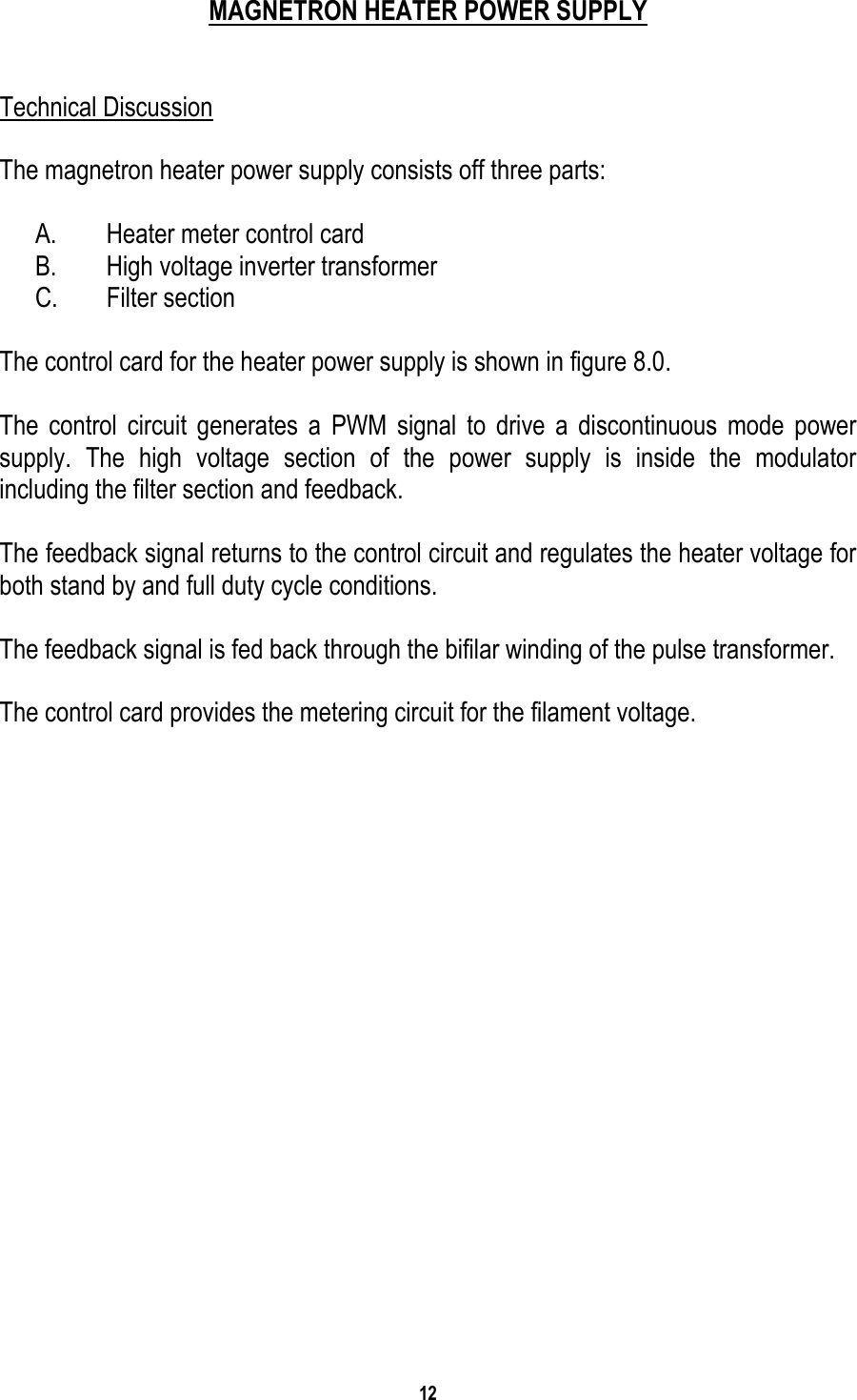 12    MAGNETRON HEATER POWER SUPPLY   Technical Discussion  The magnetron heater power supply consists off three parts:  A.  Heater meter control card B.  High voltage inverter transformer C. Filter section  The control card for the heater power supply is shown in figure 8.0.  The control circuit generates a PWM signal to drive a discontinuous mode power supply. The high voltage section of the power supply is inside the modulator including the filter section and feedback.  The feedback signal returns to the control circuit and regulates the heater voltage for both stand by and full duty cycle conditions.  The feedback signal is fed back through the bifilar winding of the pulse transformer.  The control card provides the metering circuit for the filament voltage.    