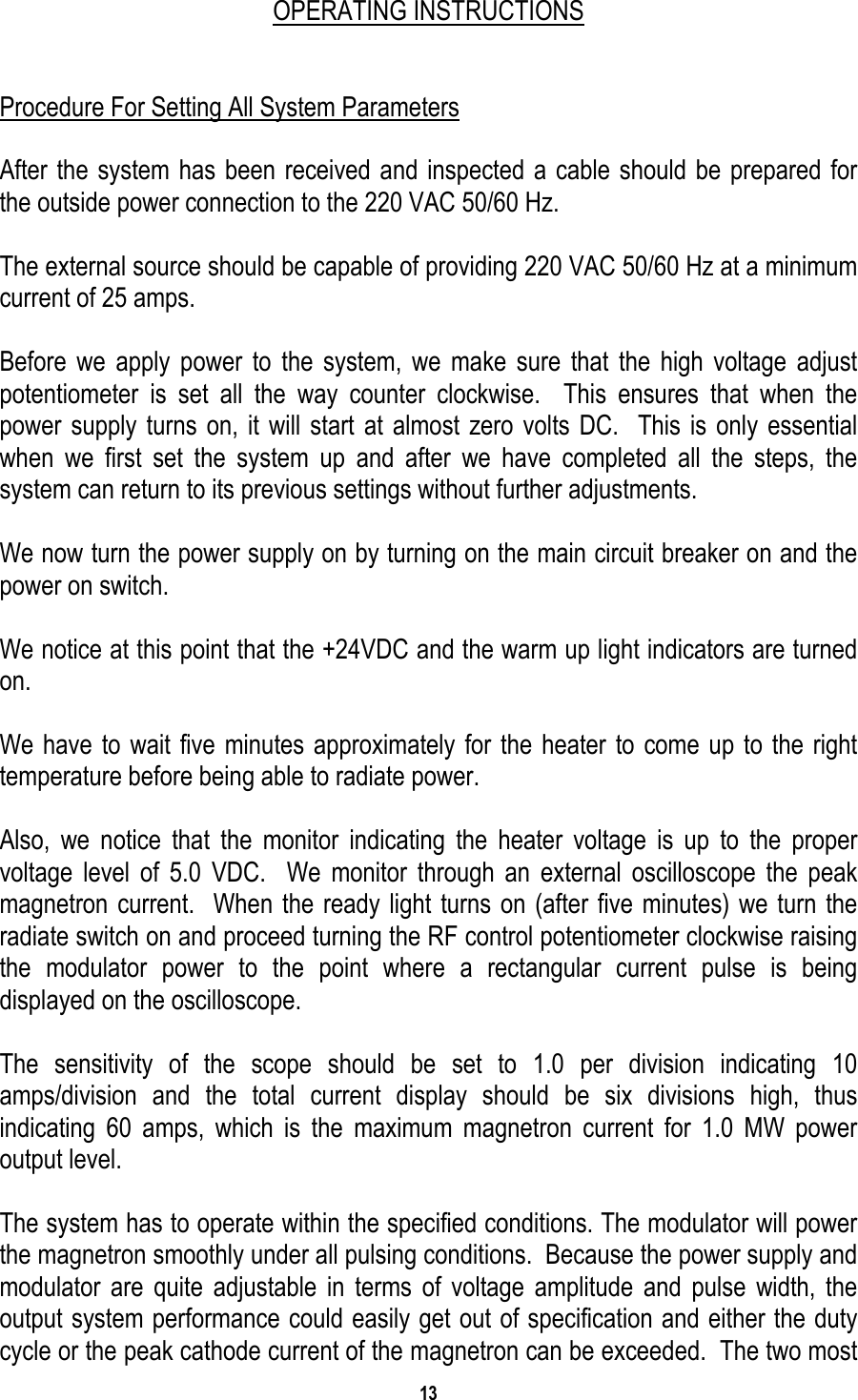 13    OPERATING INSTRUCTIONS   Procedure For Setting All System Parameters  After the system has been received and inspected a cable should be prepared for the outside power connection to the 220 VAC 50/60 Hz.  The external source should be capable of providing 220 VAC 50/60 Hz at a minimum current of 25 amps.  Before we apply power to the system, we make sure that the high voltage adjust potentiometer is set all the way counter clockwise.  This ensures that when the power supply turns on, it will start at almost zero volts DC.  This is only essential when we first set the system up and after we have completed all the steps, the system can return to its previous settings without further adjustments.   We now turn the power supply on by turning on the main circuit breaker on and the power on switch.  We notice at this point that the +24VDC and the warm up light indicators are turned on.  We have to wait five minutes approximately for the heater to come up to the right temperature before being able to radiate power.  Also, we notice that the monitor indicating the heater voltage is up to the proper voltage level of 5.0 VDC.  We monitor through an external oscilloscope the peak magnetron current.  When the ready light turns on (after five minutes) we turn the radiate switch on and proceed turning the RF control potentiometer clockwise raising the modulator power to the point where a rectangular current pulse is being displayed on the oscilloscope.  The sensitivity of the scope should be set to 1.0 per division indicating 10 amps/division and the total current display should be six divisions high, thus indicating 60 amps, which is the maximum magnetron current for 1.0 MW power output level.   The system has to operate within the specified conditions. The modulator will power the magnetron smoothly under all pulsing conditions.  Because the power supply and modulator are quite adjustable in terms of voltage amplitude and pulse width, the output system performance could easily get out of specification and either the duty cycle or the peak cathode current of the magnetron can be exceeded.  The two most 