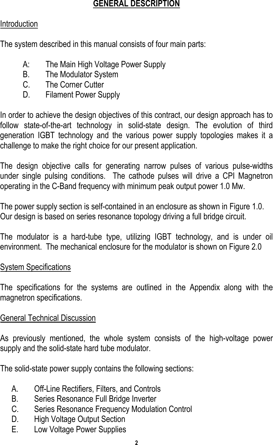 2    GENERAL DESCRIPTION  Introduction  The system described in this manual consists of four main parts:  A:  The Main High Voltage Power Supply B.  The Modulator System C.  The Corner Cutter D.  Filament Power Supply  In order to achieve the design objectives of this contract, our design approach has to follow state-of-the-art technology in solid-state design. The evolution of third generation IGBT technology and the various power supply topologies makes it a challenge to make the right choice for our present application.  The design objective calls for generating narrow pulses of various pulse-widths under single pulsing conditions.  The cathode pulses will drive a CPI Magnetron operating in the C-Band frequency with minimum peak output power 1.0 Mw.  The power supply section is self-contained in an enclosure as shown in Figure 1.0.   Our design is based on series resonance topology driving a full bridge circuit.  The modulator is a hard-tube type, utilizing IGBT technology, and is under oil environment.  The mechanical enclosure for the modulator is shown on Figure 2.0  System Specifications  The specifications for the systems are outlined in the Appendix along with the magnetron specifications.  General Technical Discussion  As previously mentioned, the whole system consists of the high-voltage power supply and the solid-state hard tube modulator.  The solid-state power supply contains the following sections:  A.  Off-Line Rectifiers, Filters, and Controls B.  Series Resonance Full Bridge Inverter C.  Series Resonance Frequency Modulation Control D.  High Voltage Output Section E.  Low Voltage Power Supplies 