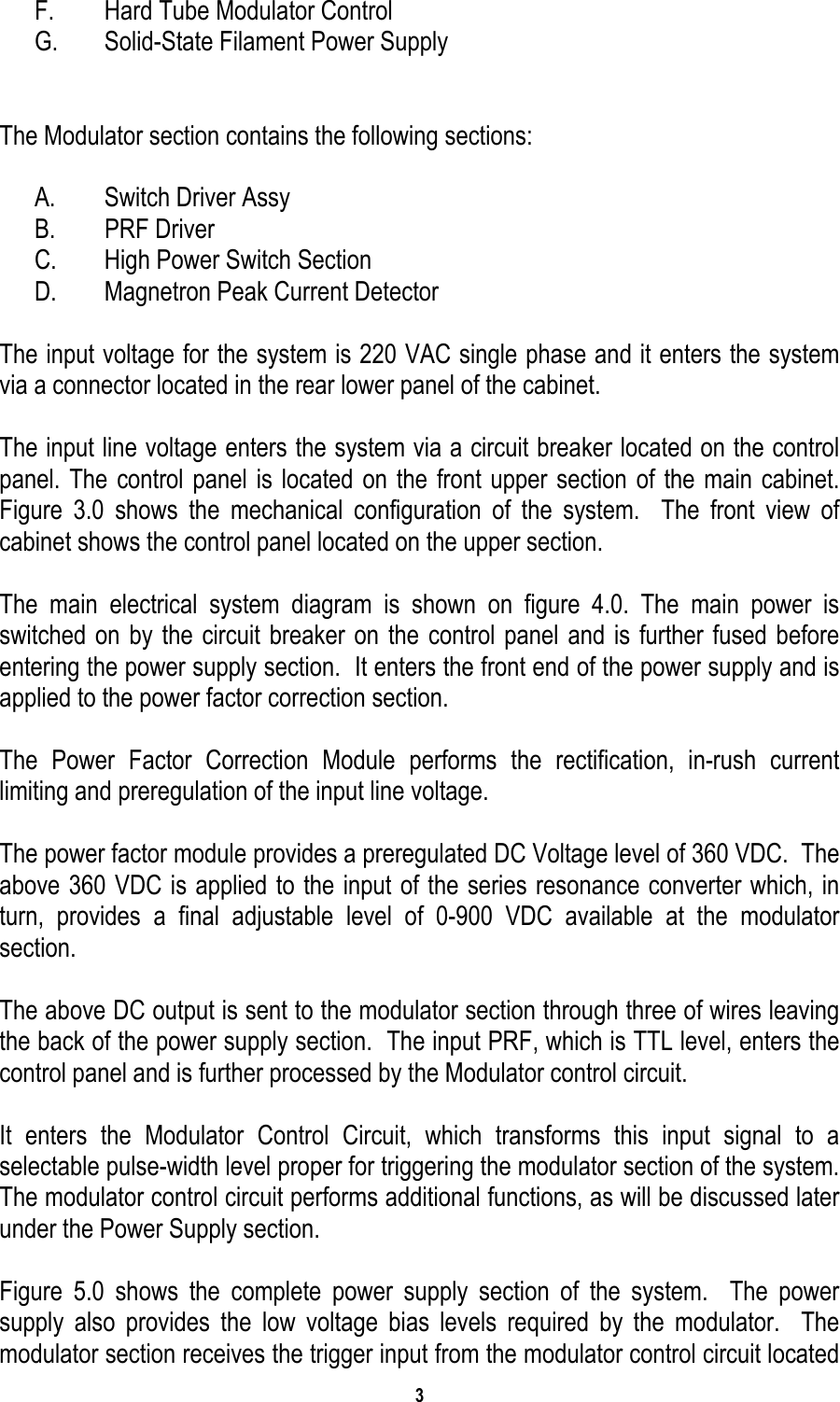 3   F.  Hard Tube Modulator Control G.  Solid-State Filament Power Supply    The Modulator section contains the following sections:  A.  Switch Driver Assy B. PRF Driver C.  High Power Switch Section D.  Magnetron Peak Current Detector  The input voltage for the system is 220 VAC single phase and it enters the system via a connector located in the rear lower panel of the cabinet.  The input line voltage enters the system via a circuit breaker located on the control panel. The control panel is located on the front upper section of the main cabinet. Figure 3.0 shows the mechanical configuration of the system.  The front view of cabinet shows the control panel located on the upper section.  The main electrical system diagram is shown on figure 4.0. The main power is switched on by the circuit breaker on the control panel and is further fused before entering the power supply section.  It enters the front end of the power supply and is applied to the power factor correction section.   The Power Factor Correction Module performs the rectification, in-rush current limiting and preregulation of the input line voltage.  The power factor module provides a preregulated DC Voltage level of 360 VDC.  The above 360 VDC is applied to the input of the series resonance converter which, in turn, provides a final adjustable level of 0-900 VDC available at the modulator section.   The above DC output is sent to the modulator section through three of wires leaving the back of the power supply section.  The input PRF, which is TTL level, enters the control panel and is further processed by the Modulator control circuit.  It enters the Modulator Control Circuit, which transforms this input signal to a selectable pulse-width level proper for triggering the modulator section of the system.  The modulator control circuit performs additional functions, as will be discussed later under the Power Supply section.  Figure 5.0 shows the complete power supply section of the system.  The power supply also provides the low voltage bias levels required by the modulator.  The modulator section receives the trigger input from the modulator control circuit located 